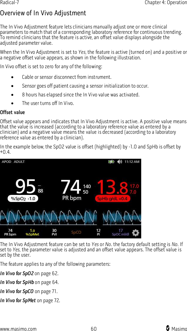 Radical-7    Chapter 4: Operation  www.masimo.com  60    Masimo    Overview of In Vivo Adjustment The In Vivo Adjustment feature lets clinicians manually adjust one or more clinical parameters to match that of a corresponding laboratory reference for continuous trending. To remind clinicians that the feature is active, an offset value displays alongside the adjusted parameter value. When the In Vivo Adjustment is set to Yes, the feature is active (turned on) and a positive or a negative offset value appears, as shown in the following illustration.   In Vivo offset is set to zero for any of the following:  Cable or sensor disconnect from instrument.  Sensor goes off patient causing a sensor initialization to occur.  8 hours has elapsed since the In Vivo value was activated.  The user turns off In Vivo. Offset value Offset value appears and indicates that In Vivo Adjustment is active. A positive value means that the value is increased (according to a laboratory reference value as entered by a clinician) and a negative value means the value is decreased (according to a laboratory reference value as entered by a clinician). In the example below, the SpO2 value is offset (highlighted) by -1.0 and SpHb is offset by +0.4.  The In Vivo Adjustment feature can be set to Yes or No. the factory default setting is No. If set to Yes, the parameter value is adjusted and an offset value appears. The offset value is set by the user. The feature applies to any of the following parameters: In Vivo for SpO2 on page 62. In Vivo for SpHb on page 64. In Vivo for SpCO on page 71. In Vivo for SpMet on page 72.  