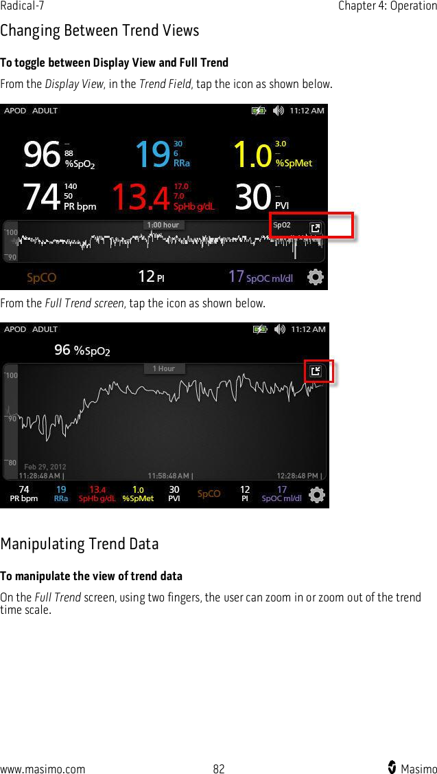 Radical-7    Chapter 4: Operation  www.masimo.com  82    Masimo    Changing Between Trend Views To toggle between Display View and Full Trend From the Display View, in the Trend Field, tap the icon as shown below.   From the Full Trend screen, tap the icon as shown below.    Manipulating Trend Data To manipulate the view of trend data On the Full Trend screen, using two fingers, the user can zoom in or zoom out of the trend time scale. 