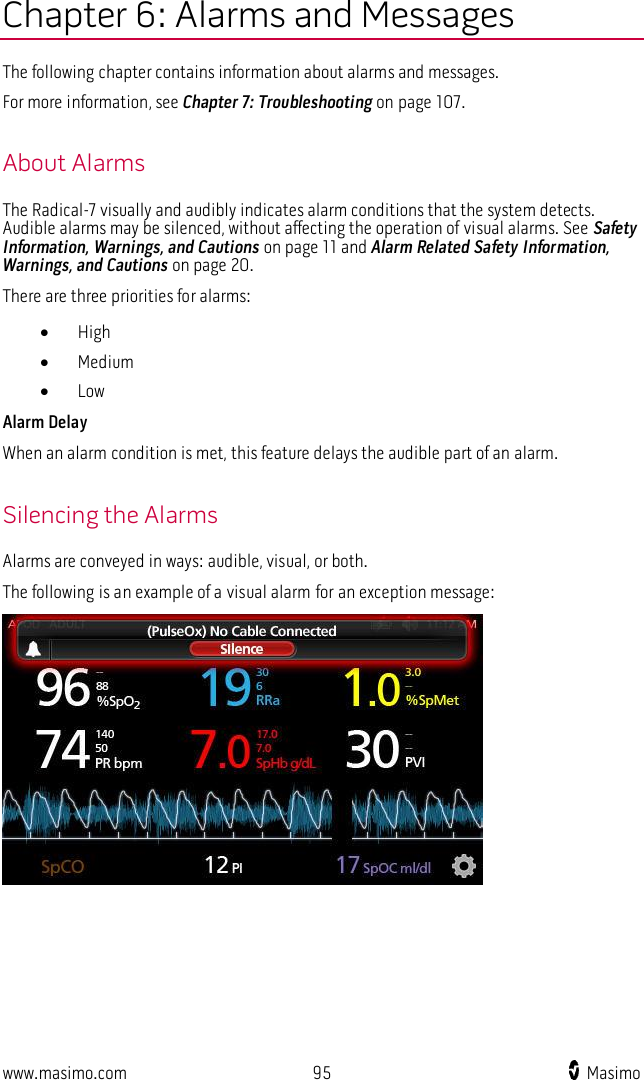  www.masimo.com  95   Masimo    Chapter 6: Alarms and Messages The following chapter contains information about alarms and messages.   For more information, see Chapter 7: Troubleshooting on page 107.  About Alarms The Radical-7 visually and audibly indicates alarm conditions that the system detects. Audible alarms may be silenced, without affecting the operation of visual alarms. See Safety Information, Warnings, and Cautions on page 11 and Alarm Related Safety Information, Warnings, and Cautions on page 20. There are three priorities for alarms:  High  Medium  Low Alarm Delay When an alarm condition is met, this feature delays the audible part of an alarm.  Silencing the Alarms Alarms are conveyed in ways: audible, visual, or both.   The following is an example of a visual alarm for an exception message:  