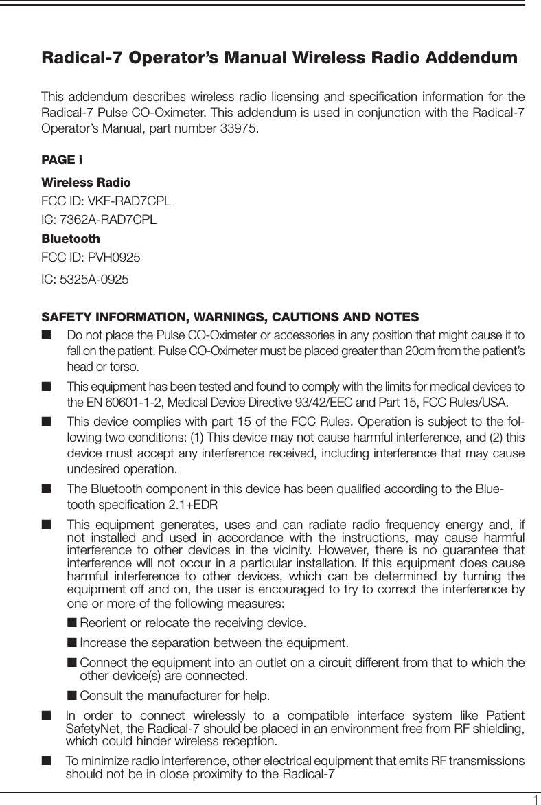 2Radical-7 Operator’s Manual Wireless Radio AddendumThis addendum describes wireless radio licensing and specification information for the Radical-7 Pulse CO-Oximeter. This addendum is used in conjunction with the Radical-7 Operator’s Manual, part number 33975.PAGE iWireless RadioFCC ID: VKF-RAD7CPLIC: 7362A-RAD7CPLBluetoothFCC ID: PVH0925IC: 5325A-0925SAFETY INFORMATION, WARNINGS, CAUTIONS AND NOTES■  Do not place the Pulse CO-Oximeter or accessories in any position that might cause it to fall on the patient. Pulse CO-Oximeter must be placed greater than 20cm from the patient’s head or torso.   ■  This equipment has been tested and found to comply with the limits for medical devices to the EN 60601-1-2, Medical Device Directive 93/42/EEC and Part 15, FCC Rules/USA. ■  This device complies with part 15 of the FCC Rules. Operation is subject to the fol-lowing two conditions: (1) This device may not cause harmful interference, and (2) this device must accept any interference received, including interference that may cause undesired operation.■ The Bluetooth component in this device has been qualified according to the Blue-tooth specification 2.1+EDR■  This equipment generates, uses and can radiate radio frequency energy and, if not installed and used in accordance with the instructions, may cause harmful interference to other devices in the vicinity. However, there is no guarantee that interference will not occur in a particular installation. If this equipment does cause harmful interference to other devices, which can be determined by turning the equipment off and on, the user is encouraged to try to correct the interference by one or more of the following measures:■ Reorient or relocate the receiving device.■ Increase the separation between the equipment.■ Connect the equipment into an outlet on a circuit different from that to which the other device(s) are connected.■ Consult the manufacturer for help.■  In order to connect wirelessly to a compatible interface system like Patient SafetyNet, the Radical-7 should be placed in an environment free from RF shielding, which could hinder wireless reception.■  To minimize radio interference, other electrical equipment that emits RF transmissions should not be in close proximity to the Radical-7     1