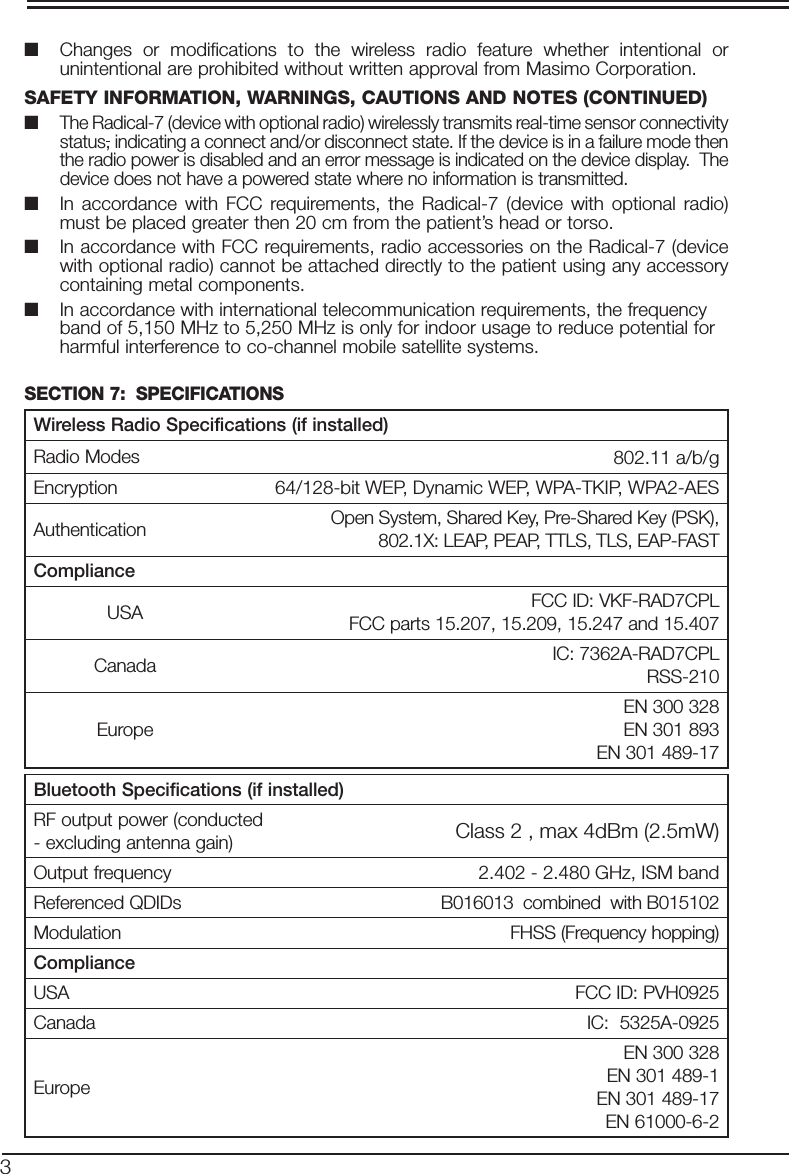 3■  Changes or modifications to the wireless radio feature whether intentional or unintentional are prohibited without written approval from Masimo Corporation.SAFETY INFORMATION, WARNINGS, CAUTIONS AND NOTES (CONTINUED) ■ The Radical-7 (device with optional radio) wirelessly transmits real-time sensor connectivity status, indicating a connect and/or disconnect state. If the device is in a failure mode then the radio power is disabled and an error message is indicated on the device display.  The device does not have a powered state where no information is transmitted.■  In accordance with FCC requirements, the Radical-7 (device with optional radio) must be placed greater then 20 cm from the patient’s head or torso.■  In accordance with FCC requirements, radio accessories on the Radical-7 (device with optional radio) cannot be attached directly to the patient using any accessory containing metal components.■  In accordance with international telecommunication requirements, the frequency band of 5,150 MHz to 5,250 MHz is only for indoor usage to reduce potential for harmful interference to co-channel mobile satellite systems.SECTION 7:  SPECIFICATIONS Wireless Radio Specifications (if installed)Radio Modes 8802.11 a/b/gEncryption 64/128-bit WEP, Dynamic WEP, WPA-TKIP, WPA2-AESAuthentication Open System, Shared Key, Pre-Shared Key (PSK), 802.1X: LEAP, PEAP, TTLS, TLS, EAP-FASTComplianceUSA FCC ID: VKF-RAD7CPLFCC parts 15.207, 15.209, 15.247 and 15.407Canada IC: 7362A-RAD7CPLRSS-210EuropeEN 300 328EN 301 893EN 301 489-17Bluetooth Specifications (if installed)RF output power (conducted - excluding antenna gain) Class 2 , max 4dBm (2.5mW)Output frequency 2.402 - 2.480 GHz, ISM bandReferenced QDIDs B016013  combined  with B015102Modulation FHSS (Frequency hopping)ComplianceUSA FCC ID: PVH0925Canada IC:  5325A-0925EuropeEN 300 328EN 301 489-1EN 301 489-17EN 61000-6-2