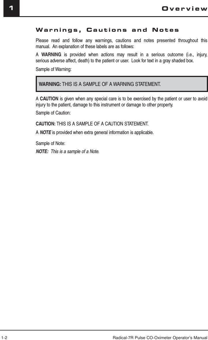 1-2 Radical-7R Pulse CO-Oximeter Operator’s Manual1Warnings, Cautions and NotesPlease read and follow any warnings, cautions and notes presented throughout this manual.  An explanation of these labels are as follows:A  WARNING is provided when actions may result in a serious outcome (i.e., injury, serious adverse affect, death) to the patient or user.  Look for text in a gray shaded box.Sample of Warning:WARNING: THIS IS A SAMPLE OF A WARNING STATEMENT.A CAUTION is given when any special care is to be exercised by the patient or user to avoid injury to the patient, damage to this instrument or damage to other property.Sample of Caution:CAUTION: THIS IS A SAMPLE OF A CAUTION STATEMENT.A NOTE is provided when extra general information is applicable.Sample of Note:NOTE:  This is a sample of a Note.Overview