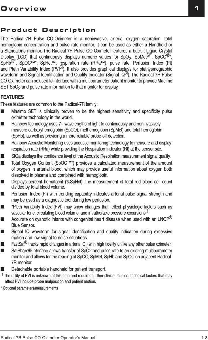 Radical-7R Pulse CO-Oximeter Operator’s Manual 1-31OverviewProduct DescriptionThe Radical-7R Pulse CO-Oximeter is a noninvasive, arterial oxygen saturation, total hemoglobin concentration and pulse rate monitor. It can be used as either a Handheld or a Standalone monitor. The Radical-7R Pulse CO-Oximeter features a backlit Liquid Crystal Display (LCD) that continuously displays numeric values for SpO2, SpMet®*, SpCO®*, SpHb®*, SpOC™*, SpHct™, respiration rate (RRa™), pulse rate, Perfusion Index (PI) and Pleth Variability Index (PVI®). It also provides graphical displays for plethysmographic waveform and Signal Identiﬁ cation and Quality Indicator (Signal IQ®). The Radical-7R Pulse CO-Oximeter can be used to interface with a multiparameter patient monitor to provide Masimo SET SpO2 and pulse rate information to that monitor for display.FEATURESThese features are common to the Radical-7R family:■  Masimo SET is clinically proven to be the highest sensitivity and speciﬁ city pulse oximeter technology in the world.■  Rainbow technology uses 7+ wavelengths of light to continuously and noninvasively measure carboxyhemoglobin (SpCO), methemoglobin (SpMet) and total hemoglobin (SpHb), as well as providing a more reliable probe-off detection.■  Rainbow Acoustic Monitoring uses acoustic monitoring technology to measure and display respiration rate (RRa) while providing the Respiration Indicator (RI) at the sensor site.■   SIQa displays the confidence level of the Acoustic Respiration measurement signal quality.■  Total Oxygen Content (SpOC™*) provides a calculated measurement of the amount of oxygen in arterial blood, which may provide useful information about oxygen both dissolved in plasma and combined with hemoglobin.■  Displays percent hematocrit (%SpHct), the measurement of total red blood cell count divided by total blood volume.■  Perfusion Index (PI) with trending capability indicates arterial pulse signal strength and may be used as a diagnostic tool during low perfusion.■  *Pleth Variability Index (PVI) may show changes that reﬂ ect physiologic factors such as vascular tone, circulating blood volume, and intrathoracic pressure excursions.1■  Accurate on cyanotic infants with congenital heart disease when used with an LNOP® Blue Sensor.■  Signal IQ waveform for signal identiﬁ cation and quality indication during excessive motion and low signal to noise situations.■ FastSat® tracks rapid changes in arterial O2 with high ﬁ delity unlike any other pulse oximeter.■   SatShare® interface allows transfer of SpO2 and pulse rate to an existing multiparameter monitor and allows for the reading of SpCO, SpMet, SpHb and SpOC on adjacent Radical-7R monitor.■  Detachable portable handheld for patient transport.1 The utility of PVI is unknown at this time and requires further clinical studies. Technical factors that may affect PVI include probe malposition and patient motion.* Optional parameters/measurements