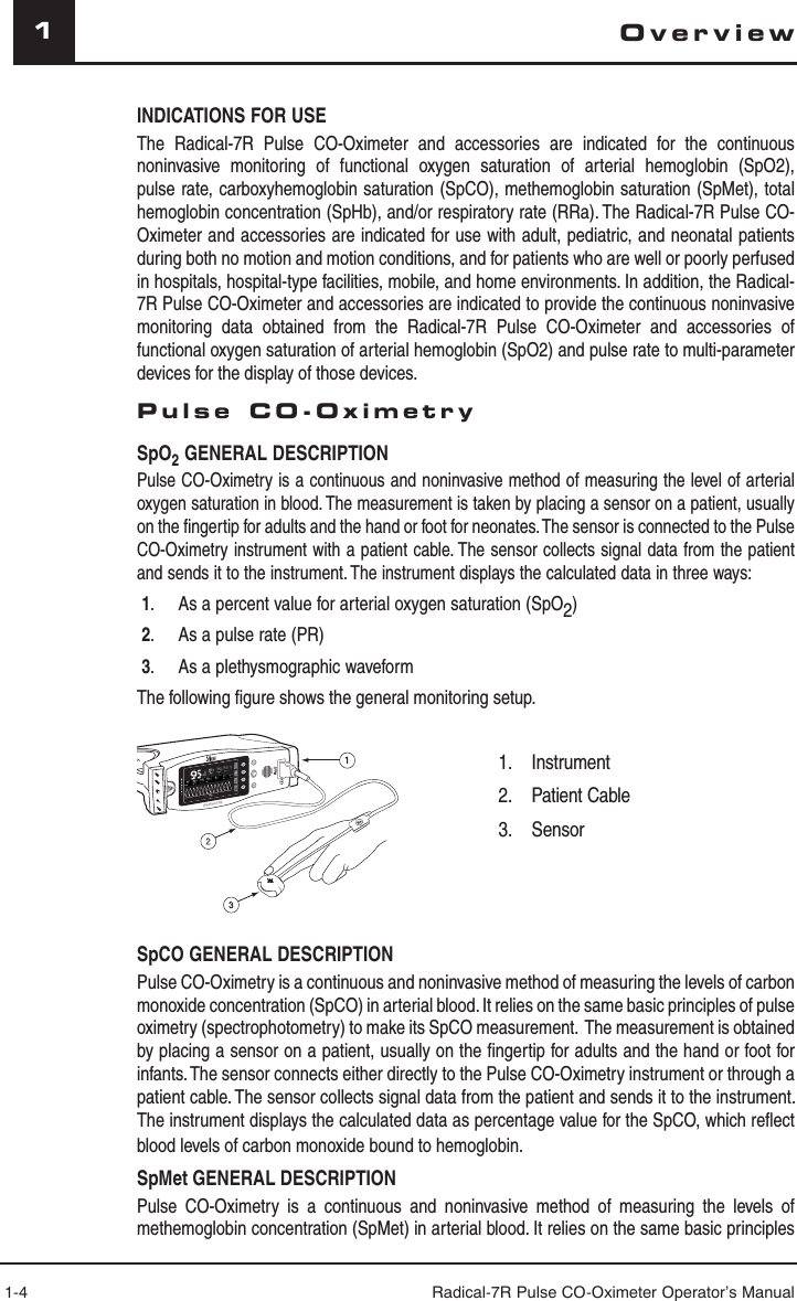 1-4 Radical-7R Pulse CO-Oximeter Operator’s Manual1OverviewINDICATIONS FOR USEThe Radical-7R Pulse CO-Oximeter and accessories are indicated for the continuous noninvasive monitoring of functional oxygen saturation of arterial hemoglobin (SpO2), pulse rate, carboxyhemoglobin saturation (SpCO), methemoglobin saturation (SpMet), total hemoglobin concentration (SpHb), and/or respiratory rate (RRa). The Radical-7R Pulse CO-Oximeter and accessories are indicated for use with adult, pediatric, and neonatal patients during both no motion and motion conditions, and for patients who are well or poorly perfused in hospitals, hospital-type facilities, mobile, and home environments. In addition, the Radical-7R Pulse CO-Oximeter and accessories are indicated to provide the continuous noninvasive monitoring data obtained from the Radical-7R Pulse CO-Oximeter and accessories of functional oxygen saturation of arterial hemoglobin (SpO2) and pulse rate to multi-parameter devices for the display of those devices.Pulse CO-OximetrySpO2 GENERAL DESCRIPTIONPulse CO-Oximetry is a continuous and noninvasive method of measuring the level of arterial oxygen saturation in blood. The measurement is taken by placing a sensor on a patient, usually on the ﬁ ngertip for adults and the hand or foot for neonates. The sensor is connected to the Pulse CO-Oximetry instrument with a patient cable. The sensor collects signal data from the patient and sends it to the instrument. The instrument displays the calculated data in three ways:   1.  As a percent value for arterial oxygen saturation (SpO2) 2.  As a pulse rate (PR)  3.  As a plethysmographic waveformThe following ﬁ gure shows the general monitoring setup.  SpHb g/dl 17710.013SpOCml/dl------------3.00620aa SpCO GENERAL DESCRIPTIONPulse CO-Oximetry is a continuous and noninvasive method of measuring the levels of carbon monoxide concentration (SpCO) in arterial blood. It relies on the same basic principles of pulse oximetry (spectrophotometry) to make its SpCO measurement.  The measurement is obtained by placing a sensor on a patient, usually on the ﬁ ngertip for adults and the hand or foot for infants. The sensor connects either directly to the Pulse CO-Oximetry instrument or through a patient cable. The sensor collects signal data from the patient and sends it to the instrument. The instrument displays the calculated data as percentage value for the SpCO, which reﬂ ect blood levels of carbon monoxide bound to hemoglobin.SpMet GENERAL DESCRIPTIONPulse CO-Oximetry is a continuous and noninvasive method of measuring the levels of methemoglobin concentration (SpMet) in arterial blood. It relies on the same basic principles 1. Instrument2. Patient Cable3.   Sensor