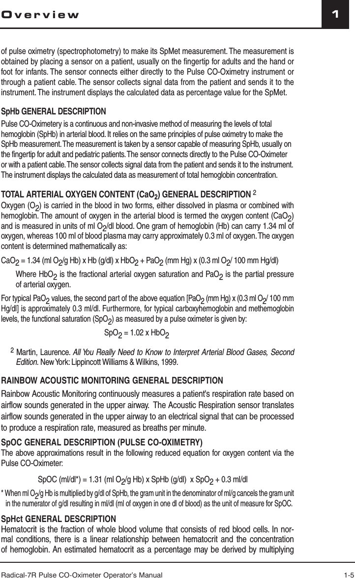 Radical-7R Pulse CO-Oximeter Operator’s Manual 1-51Overviewof pulse oximetry (spectrophotometry) to make its SpMet measurement. The measurement is obtained by placing a sensor on a patient, usually on the ﬁ ngertip for adults and the hand or foot for infants. The sensor connects either directly to the Pulse CO-Oximetry instrument or through a patient cable. The sensor collects signal data from the patient and sends it to the instrument. The instrument displays the calculated data as percentage value for the SpMet. SpHb GENERAL DESCRIPTIONPulse CO-Oximetery is a continuous and non-invasive method of measuring the levels of total hemoglobin (SpHb) in arterial blood. It relies on the same principles of pulse oximetry to make the SpHb measurement. The measurement is taken by a sensor capable of measuring SpHb, usually on the fingertip for adult and pediatric patients. The sensor connects directly to the Pulse CO-Oximeter or with a patient cable. The sensor collects signal data from the patient and sends it to the instrument.  The instrument displays the calculated data as measurement of total hemoglobin concentration.TOTAL ARTERIAL OXYGEN CONTENT (CaO2) GENERAL DESCRIPTION 2Oxygen (O2) is carried in the blood in two forms, either dissolved in plasma or combined with hemoglobin. The amount of oxygen in the arterial blood is termed the oxygen content (CaO2) and is measured in units of ml O2/dl blood. One gram of hemoglobin (Hb) can carry 1.34 ml of oxygen, whereas 100 ml of blood plasma may carry approximately 0.3 ml of oxygen. The oxygen content is determined mathematically as:CaO2 = 1.34 (ml O2/g Hb) x Hb (g/dl) x HbO2 + PaO2 (mm Hg) x (0.3 ml O2/ 100 mm Hg/dl)Where HbO2 is the fractional arterial oxygen saturation and PaO2 is the partial pressure of arterial oxygen. For typical PaO2 values, the second part of the above equation [PaO2 (mm Hg) x (0.3 ml O2/ 100 mm Hg/dl] is approximately 0.3 ml/dl. Furthermore, for typical carboxyhemoglobin and methemoglobin levels, the functional saturation (SpO2) as measured by a pulse oximeter is given by:SpO2 = 1.02 x HbO2 2 Martin, Laurence. All You Really Need to Know to Interpret Arterial Blood Gases, Second Edition. New York: Lippincott Williams &amp; Wilkins, 1999.RAINBOW ACOUSTIC MONITORING GENERAL DESCRIPTIONRainbow Acoustic Monitoring continuously measures a patient&apos;s respiration rate based on airflow sounds generated in the upper airway.  The Acoustic Respiration sensor translates airflow sounds generated in the upper airway to an electrical signal that can be processed to produce a respiration rate, measured as breaths per minute.SpOC GENERAL DESCRIPTION (PULSE CO-OXIMETRY) The above approximations result in the following reduced equation for oxygen content via the Pulse CO-Oximeter:  SpOC (ml/dl*) = 1.31 (ml O2/g Hb) x SpHb (g/dl)  x SpO2 + 0.3 ml/dl* When ml O2/g Hb is multiplied by g/dl of SpHb, the gram unit in the denominator of ml/g cancels the gram unit in the numerator of g/dl resulting in ml/dl (ml of oxygen in one dl of blood) as the unit of measure for SpOC.SpHct GENERAL DESCRIPTIONHematocrit is the fraction of whole blood volume that consists of red blood cells. In nor-mal conditions, there is a linear relationship between hematocrit and the concentration of hemoglobin. An estimated hematocrit as a percentage may be derived by multiplying 