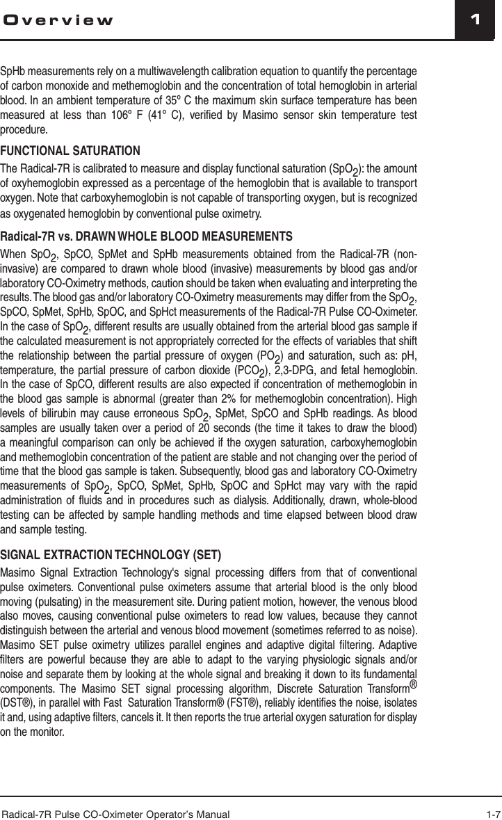 Radical-7R Pulse CO-Oximeter Operator’s Manual 1-711OverviewSpHb measurements rely on a multiwavelength calibration equation to quantify the percentage of carbon monoxide and methemoglobin and the concentration of total hemoglobin in arterial blood. In an ambient temperature of 35º C the maximum skin surface temperature has been measured at less than 106º F (41º C), veriﬁ ed by Masimo sensor skin temperature test procedure.FUNCTIONAL SATURATIONThe Radical-7R is calibrated to measure and display functional saturation (SpO2): the amount of oxyhemoglobin expressed as a percentage of the hemoglobin that is available to transport oxygen. Note that carboxyhemoglobin is not capable of transporting oxygen, but is recognized as oxygenated hemoglobin by conventional pulse oximetry.Radical-7R vs. DRAWN WHOLE BLOOD MEASUREMENTSWhen SpO2, SpCO, SpMet and SpHb measurements obtained from the Radical-7R (non-invasive) are compared to drawn whole blood (invasive) measurements by blood gas and/or laboratory CO-Oximetry methods, caution should be taken when evaluating and interpreting the results. The blood gas and/or laboratory CO-Oximetry measurements may differ from the SpO2, SpCO, SpMet, SpHb, SpOC, and SpHct measurements of the Radical-7R Pulse CO-Oximeter. In the case of SpO2, different results are usually obtained from the arterial blood gas sample if the calculated measurement is not appropriately corrected for the effects of variables that shift the relationship between the partial pressure of oxygen (PO2) and saturation, such as: pH, temperature, the partial pressure of carbon dioxide (PCO2), 2,3-DPG, and fetal hemoglobin. In the case of SpCO, different results are also expected if concentration of methemoglobin in the blood gas sample is abnormal (greater than 2% for methemoglobin concentration). High levels of bilirubin may cause erroneous SpO2, SpMet, SpCO and SpHb readings. As blood samples are usually taken over a period of 20 seconds (the time it takes to draw the blood) a meaningful comparison can only be achieved if the oxygen saturation, carboxyhemoglobin and methemoglobin concentration of the patient are stable and not changing over the period of time that the blood gas sample is taken. Subsequently, blood gas and laboratory CO-Oximetry measurements of SpO2, SpCO, SpMet, SpHb, SpOC and SpHct may vary with the rapid administration of fluids and in procedures such as dialysis. Additionally, drawn, whole-blood testing can be affected by sample handling methods and time elapsed between blood draw and sample testing.SIGNAL EXTRACTION TECHNOLOGY (SET) Masimo Signal Extraction Technology&apos;s signal processing differs from that of conventional pulse oximeters. Conventional pulse oximeters assume that arterial blood is the only blood moving (pulsating) in the measurement site. During patient motion, however, the venous blood also moves, causing conventional pulse oximeters to read low values, because they cannot distinguish between the arterial and venous blood movement (sometimes referred to as noise). Masimo SET pulse oximetry utilizes parallel engines and adaptive digital ﬁ ltering. Adaptive ﬁ lters are powerful because they are able to adapt to the varying physiologic signals and/or noise and separate them by looking at the whole signal and breaking it down to its fundamental components. The Masimo SET signal processing algorithm, Discrete Saturation Transform® (DST®), in parallel with Fast  Saturation Transform® (FST®), reliably identiﬁ es the noise, isolates it and, using adaptive ﬁ lters, cancels it. It then reports the true arterial oxygen saturation for display on the monitor. 