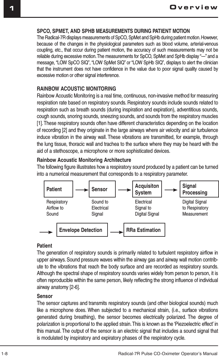 1-8 Radical-7R Pulse CO-Oximeter Operator’s Manual1SPCO, SPMET, AND SPHB MEASUREMENTS DURING PATIENT MOTION The Radical-7R displays measurements of SpCO, SpMet and SpHb during patient motion. However, because of the changes in the physiological parameters such as blood volume, arterial-venous coupling, etc., that occur during patient motion, the accuracy of such measurements may not be reliable during excessive motion. The measurements for SpCO, SpMet and SpHb display “---” and a message, “LOW SpCO SIQ”, “LOW SpMet SIQ” or “LOW SpHb SIQ”, displays to alert the clinician that the instrument does not have confidence in the value due to poor signal quality caused by excessive motion or other signal interference.RAINBOW ACOUSTIC MONITORINGRainbow Acoustic Monitoring is a real time, continuous, non-invasive method for measuring respiration rate based on respiratory sounds. Respiratory sounds include sounds related to respiration such as breath sounds (during inspiration and expiration), adventitious sounds, cough sounds, snoring sounds, sneezing sounds, and sounds from the respiratory muscles [1]. These respiratory sounds often have different characteristics depending on the location of recording [2] and they originate in the large airways where air velocity and air turbulence induce vibration in the airway wall. These vibrations are transmitted, for example, through the lung tissue, thoracic wall and trachea to the surface where they may be heard with the aid of a stethoscope, a microphone or more sophisticated devices.Rainbow Acoustic Monitoring ArchitectureThe following figure illustrates how a respiratory sound produced by a patient can be turned into a numerical measurement that corresponds to a respiratory parameter. Patient Sensor AcquisitonSystemSignal ProcessingRespiratory Airflow to SoundSound to Electrical SignalElectrical Signal to Digital SignalDigital Signal to Respiratory Measurement Envelope Detection  RRa EstimationPatientThe generation of respiratory sounds is primarily related to turbulent respiratory airflow in upper airways. Sound pressure waves within the airway gas and airway wall motion contrib-ute to the vibrations that reach the body surface and are recorded as respiratory sounds. Although the spectral shape of respiratory sounds varies widely from person to person, it is often reproducible within the same person, likely reflecting the strong influence of individual airway anatomy [2-6].SensorThe sensor captures and transmits respiratory sounds (and other biological sounds) much like a microphone does. When subjected to a mechanical strain, (i.e., surface vibrations generated during breathing), the sensor becomes electrically polarized. The degree of polarization is proportional to the applied strain. This is known as the ‘Piezoelectric effect’ in this manual. The output of the sensor is an electric signal that includes a sound signal that is modulated by inspiratory and expiratory phases of the respiratory cycle.Overview