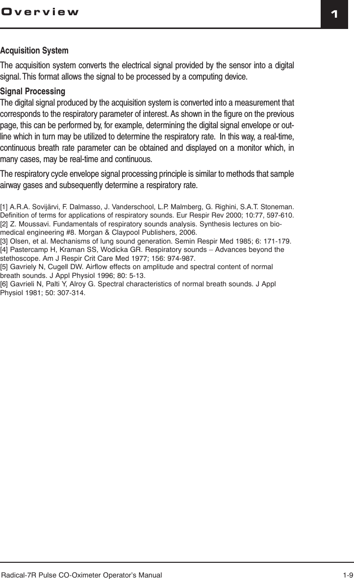 Radical-7R Pulse CO-Oximeter Operator’s Manual 1-91OverviewAcquisition SystemThe acquisition system converts the electrical signal provided by the sensor into a digital signal. This format allows the signal to be processed by a computing device. Signal ProcessingThe digital signal produced by the acquisition system is converted into a measurement that corresponds to the respiratory parameter of interest. As shown in the figure on the previous page, this can be performed by, for example, determining the digital signal envelope or out-line which in turn may be utilized to determine the respiratory rate.  In this way, a real-time, continuous breath rate parameter can be obtained and displayed on a monitor which, in many cases, may be real-time and continuous. The respiratory cycle envelope signal processing principle is similar to methods that sample airway gases and subsequently determine a respiratory rate.[1] A.R.A. Sovijärvi, F. Dalmasso, J. Vanderschool, L.P. Malmberg, G. Righini, S.A.T. Stoneman. Definition of terms for applications of respiratory sounds. Eur Respir Rev 2000; 10:77, 597-610.[2] Z. Moussavi. Fundamentals of respiratory sounds analysis. Synthesis lectures on bio-medical engineering #8. Morgan &amp; Claypool Publishers, 2006.[3] Olsen, et al. Mechanisms of lung sound generation. Semin Respir Med 1985; 6: 171-179.[4] Pastercamp H, Kraman SS, Wodicka GR. Respiratory sounds – Advances beyond the stethoscope. Am J Respir Crit Care Med 1977; 156: 974-987.[5] Gavriely N, Cugell DW. Airflow effects on amplitude and spectral content of normal breath sounds. J Appl Physiol 1996; 80: 5-13.[6] Gavrieli N, Palti Y, Alroy G. Spectral characteristics of normal breath sounds. J Appl Physiol 1981; 50: 307-314.