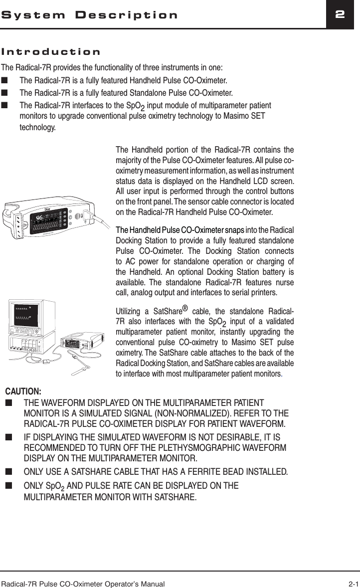 Radical-7R Pulse CO-Oximeter Operator’s Manual 2-12System DescriptionIntroductionThe Radical-7R provides the functionality of three instruments in one:■  The Radical-7R is a fully featured Handheld Pulse CO-Oximeter.■  The Radical-7R is a fully featured Standalone Pulse CO-Oximeter.■  The Radical-7R interfaces to the SpO2 input module of multiparameter patient monitors to upgrade conventional pulse oximetry technology to Masimo SET technology.aaThe Handheld portion of the Radical-7R contains the majority of the Pulse CO-Oximeter features. All pulse co-oximetry measurement information, as well as instrument status data is displayed on the Handheld LCD screen. All user input is performed through the control buttons on the front panel. The sensor cable connector is located on the Radical-7R Handheld Pulse CO-Oximeter.The Handheld Pulse CO-Oximeter snaps into the Radical Docking Station to provide a fully featured standalone Pulse CO-Oximeter. The Docking Station connects to AC power for standalone operation or charging of the Handheld. An optional Docking Station battery is available. The standalone Radical-7R features nurse call, analog output and interfaces to serial printers.9776SpHb g/dl17710.0SpOCUtilizing a SatShare® cable, the standalone Radical-7R also interfaces with the SpO2  input of a validated multiparameter patient monitor, instantly upgrading the conventional pulse CO-oximetry to Masimo SET pulse oximetry. The SatShare cable attaches to the back of the Radical Docking Station, and SatShare cables are available to interface with most multiparameter patient monitors.CAUTION: ■  THE WAVEFORM DISPLAYED ON THE MULTIPARAMETER PATIENT MONITOR IS A SIMULATED SIGNAL (NON-NORMALIZED). REFER TO THE RADICAL-7R PULSE CO-OXIMETER DISPLAY FOR PATIENT WAVEFORM.■  IF DISPLAYING THE SIMULATED WAVEFORM IS NOT DESIRABLE, IT IS RECOMMENDED TO TURN OFF THE PLETHYSMOGRAPHIC WAVEFORM DISPLAY ON THE MULTIPARAMETER MONITOR.■  ONLY USE A SATSHARE CABLE THAT HAS A FERRITE BEAD INSTALLED.■ ONLY SpO2 AND PULSE RATE CAN BE DISPLAYED ON THE MULTIPARAMETER MONITOR WITH SATSHARE.