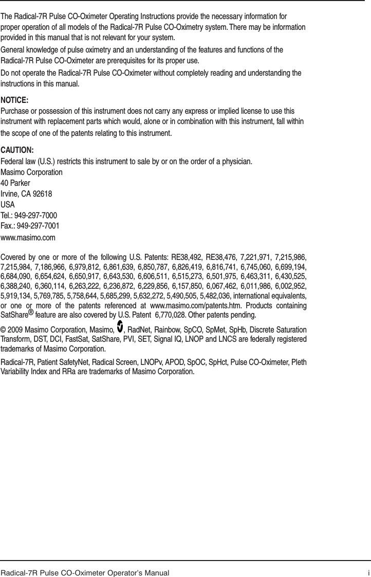 Radical-7R Pulse CO-Oximeter Operator’s Manual iThe Radical-7R Pulse CO-Oximeter Operating Instructions provide the necessary information for proper operation of all models of the Radical-7R Pulse CO-Oximetry system. There may be information provided in this manual that is not relevant for your system. General knowledge of pulse oximetry and an understanding of the features and functions of the Radical-7R Pulse CO-Oximeter are prerequisites for its proper use.Do not operate the Radical-7R Pulse CO-Oximeter without completely reading and understanding the instructions in this manual.NOTICE:Purchase or possession of this instrument does not carry any express or implied license to use this instrument with replacement parts which would, alone or in combination with this instrument, fall within the scope of one of the patents relating to this instrument.CAUTION: Federal law (U.S.) restricts this instrument to sale by or on the order of a physician.Masimo Corporation40 ParkerIrvine, CA 92618USATel.: 949-297-7000Fax.: 949-297-7001www.masimo.comCovered by one or more of the following U.S. Patents: RE38,492, RE38,476, 7,221,971, 7,215,986, 7,215,984, 7,186,966, 6,979,812, 6,861,639, 6,850,787, 6,826,419, 6,816,741, 6,745,060, 6,699,194, 6,684,090, 6,654,624, 6,650,917, 6,643,530, 6,606,511, 6,515,273, 6,501,975, 6,463,311, 6,430,525, 6,388,240, 6,360,114, 6,263,222, 6,236,872, 6,229,856, 6,157,850, 6,067,462, 6,011,986, 6,002,952, 5,919,134, 5,769,785, 5,758,644, 5,685,299, 5,632,272, 5,490,505, 5,482,036, international equivalents, or one or more of the patents referenced at www.masimo.com/patents.htm. Products containing SatShare® feature are also covered by U.S. Patent  6,770,028. Other patents pending.© 2009 Masimo Corporation, Masimo,  , RadNet, Rainbow, SpCO, SpMet, SpHb, Discrete Saturation Transform, DST, DCI, FastSat, SatShare, PVI, SET, Signal IQ, LNOP and LNCS are federally registered trademarks of Masimo Corporation. Radical-7R, Patient SafetyNet, Radical Screen, LNOPv, APOD, SpOC, SpHct, Pulse CO-Oximeter, Pleth Variability Index and RRa are trademarks of Masimo Corporation.