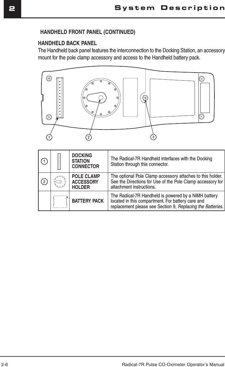 2-6 Radical-7R Pulse CO-Oximeter Operator’s Manual2System DescriptionHANDHELD BACK PANELThe Handheld back panel features the interconnection to the Docking Station, an accessory mount for the pole clamp accessory and access to the Handheld battery pack. 1DOCKING STATION CONNECTORThe Radical-7R Handheld interfaces with the Docking Station through this connector.2POLE CLAMP ACCESSORY HOLDERThe optional Pole Clamp accessory attaches to this holder. See the Directions for Use of the Pole Clamp accessory for attachment instructions. BATTERY PACKThe Radical-7R Handheld is powered by a NiMH battery located in this compartment. For battery care and replacement please see Section 9, Replacing the Batteries.123HANDHELD FRONT PANEL (CONTINUED)