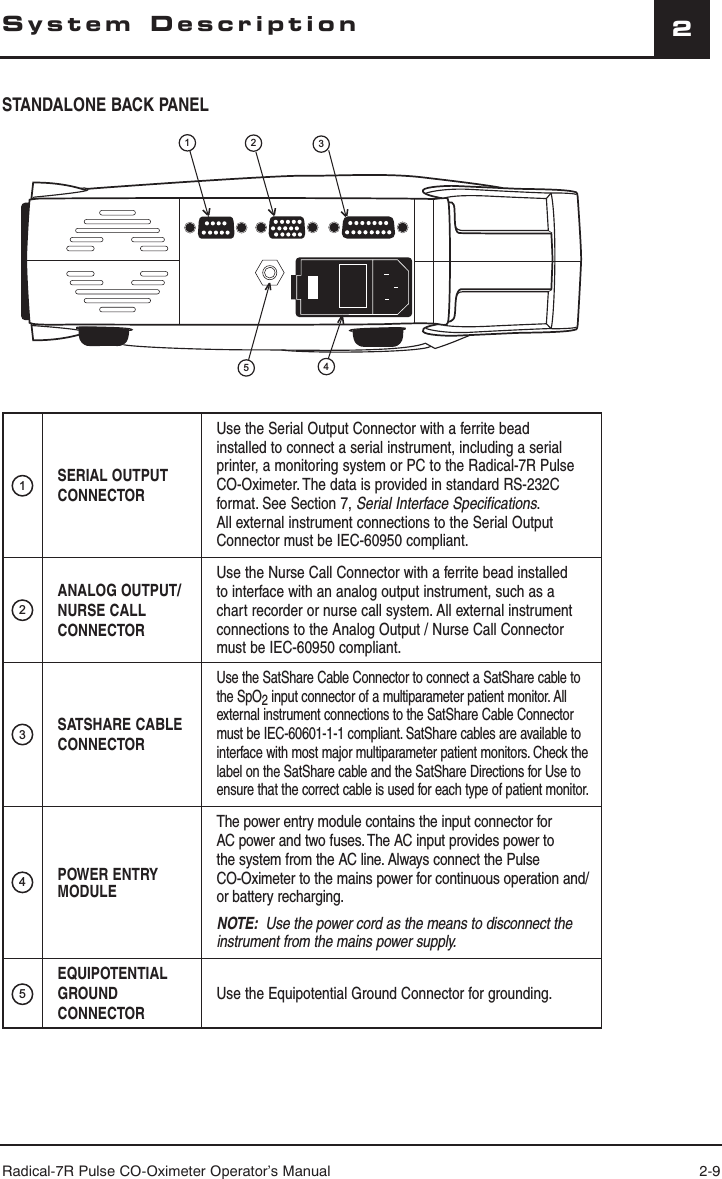 Radical-7R Pulse CO-Oximeter Operator’s Manual 2-92System DescriptionSTANDALONE BACK PANEL1SERIAL OUTPUT CONNECTORUse the Serial Output Connector with a ferrite bead installed to connect a serial instrument, including a serial printer, a monitoring system or PC to the Radical-7R Pulse CO-Oximeter. The data is provided in standard RS-232C format. See Section 7, Serial Interface Specifications. All external instrument connections to the Serial Output Connector must be IEC-60950 compliant.2ANALOG OUTPUT/NURSE CALL CONNECTORUse the Nurse Call Connector with a ferrite bead installed to interface with an analog output instrument, such as a chart recorder or nurse call system. All external instrument connections to the Analog Output / Nurse Call Connector must be IEC-60950 compliant.3SATSHARE CABLE CONNECTORUse the SatShare Cable Connector to connect a SatShare cable to the SpO2 input connector of a multiparameter patient monitor. All external instrument connections to the SatShare Cable Connector must be IEC-60601-1-1 compliant. SatShare cables are available to interface with most major multiparameter patient monitors. Check the label on the SatShare cable and the SatShare Directions for Use to ensure that the correct cable is used for each type of patient monitor.4POWER ENTRY MODULEThe power entry module contains the input connector for AC power and two fuses. The AC input provides power to the system from the AC line. Always connect the Pulse CO-Oximeter to the mains power for continuous operation and/or battery recharging.NOTE:  Use the power cord as the means to disconnect the instrument from the mains power supply.5EQUIPOTENTIAL GROUND CONNECTORUse the Equipotential Ground Connector for grounding.12345