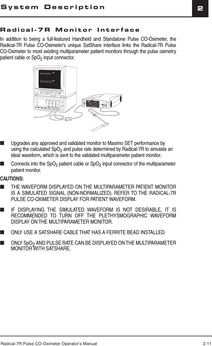 Radical-7R Pulse CO-Oximeter Operator’s Manual 2-112Radical-7R Monitor InterfaceIn addition to being a full-featured Handheld and Standalone Pulse CO-Oximeter, the Radical-7R Pulse CO-Oximeter’s unique SatShare interface links the Radical-7R Pulse CO-Oximeter to most existing multiparameter patient monitors through the pulse oximetry patient cable or SpO2 input connector.9776SpHb g/dl17710.0SpOC■  Upgrades any approved and validated monitor to Masimo SET performance by using the calculated SpO2 and pulse rate determined by Radical-7R to simulate an ideal waveform, which is sent to the validated multiparameter patient monitor.■  Connects into the SpO2 patient cable or SpO2 input connector of the multiparameter patient monitor.CAUTIONS:■  THE WAVEFORM DISPLAYED ON THE MULTIPARAMETER PATIENT MONITOR IS A SIMULATED SIGNAL (NON-NORMALIZED). REFER TO THE RADICAL-7R PULSE CO-OXIMETER DISPLAY FOR PATIENT WAVEFORM.■  IF DISPLAYING THE SIMULATED WAVEFORM IS NOT DESIRABLE, IT IS RECOMMENDED TO TURN OFF THE PLETHYSMOGRAPHIC WAVEFORM DISPLAY ON THE MULTIPARAMETER MONITOR.■  ONLY USE A SATSHARE CABLE THAT HAS A FERRITE BEAD INSTALLED.■ ONLY SpO2 AND PULSE RATE CAN BE DISPLAYED ON THE MULTIPARAMETER MONITOR WITH SATSHARE.System Description