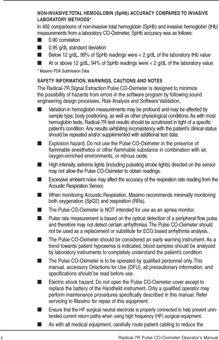 Radical-7R Pulse CO-Oximeter Operator’s ManualNON-INVASIVE TOTAL HEMOGLOBIN (SpHb) ACCURACY COMPARED TO INVASIVE LABORATORY METHODS*In 492 comparisons of non-invasive total hemoglobin (SpHb) and invasive hemoglobin (tHb)measurements from a laboratory CO-Oximeter, SpHb accuracy was as follows:■   0.90 correlation■   0.95 g/dL standard deviation■   Below 12 g/dL, 99% of SpHb readings were &lt; 2 g/dL of the laboratory tHb value■   At or above 12 g/dL, 94% of SpHb readings were &lt; 2 g/dL of the laboratory value* Masimo FDA Submission DataSAFETY INFORMATION, WARNINGS, CAUTIONS AND NOTESThe Radical-7R Signal Extraction Pulse CO-Oximeter is designed to minimize the possibility of hazards from errors in the software program by following sound engineering design processes, Risk Analysis and Software Validation.■  Variation in hemoglobin measurements may be profound and may be affected by sample type, body positioning, as well as other physiological conditions. As with most hemoglobin tests, Radical-7R test results should be scrutinized in light of a specific patient’s condition. Any results exhibiting inconsistency with the patient’s clinical status should be repeated and/or supplemented with additional test data.■  Explosion hazard. Do not use the Pulse CO-Oximeter in the presence of ﬂ ammable anesthetics or other ﬂ ammable substance in combination with air, oxygen-enriched environments, or nitrous oxide.■  High intensity, extreme lights (including pulsating strobe lights) directed on the sensor may not allow the Pulse CO-Oximeter to obtain readings.■  Excessive ambient noise may affect the accuracy of the respiration rate reading from the Acoustic Respiration Sensor.■  When monitoring Acoustic Respiration, Masimo recommends minimally monitoring both oxygenation (SpO2) and respiration (RRa).■  The Pulse CO-Oximeter is NOT intended for use as an apnea monitor.■  Pulse rate measurement is based on the optical detection of a peripheral flow pulse and therefore may not detect certain arrhythmias. The Pulse CO-Oximeter should not be used as a replacement or substitute for ECG based arrhythmia analysis.■  The Pulse CO-Oximeter should be considered an early warning instrument. As a trend towards patient hypoxemia is indicated, blood samples should be analyzed by laboratory instruments to completely understand the patient’s condition.■  The Pulse CO-Oximeter is to be operated by qualiﬁ ed personnel only. This manual, accessory Directions for Use (DFU), all precautionary information, and speciﬁ cations should be read before use.■  Electric shock hazard. Do not open the Pulse CO-Oximeter cover except to replace the battery of the Handheld instrument. Only a qualiﬁ ed operator may perform maintenance procedures speciﬁ cally described in this manual. Refer servicing to Masimo for repair of this equipment.■   Ensure that the HF surgical neutral electrode is properly connected to help prevent unin-tended current return paths when using high frequency (HF) surgical equipment.■  As with all medical equipment, carefully route patient cabling to reduce the ii