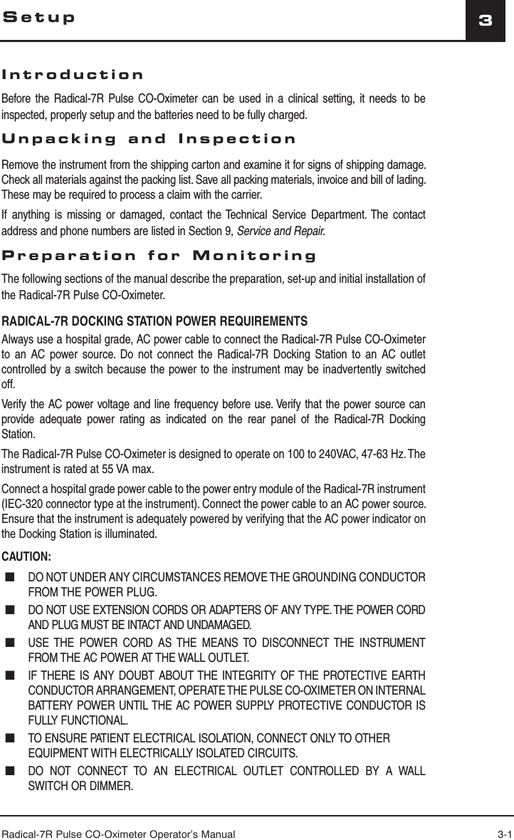 Radical-7R Pulse CO-Oximeter Operator’s Manual 3-13IntroductionBefore the Radical-7R Pulse CO-Oximeter can be used in a clinical setting, it needs to be inspected, properly setup and the batteries need to be fully charged.Unpacking and InspectionRemove the instrument from the shipping carton and examine it for signs of shipping damage. Check all materials against the packing list. Save all packing materials, invoice and bill of lading. These may be required to process a claim with the carrier.If anything is missing or damaged, contact the Technical Service Department. The contact address and phone numbers are listed in Section 9, Service and Repair.Preparation for MonitoringThe following sections of the manual describe the preparation, set-up and initial installation of the Radical-7R Pulse CO-Oximeter.RADICAL-7R DOCKING STATION POWER REQUIREMENTSAlways use a hospital grade, AC power cable to connect the Radical-7R Pulse CO-Oximeter to an AC power source. Do not connect the Radical-7R Docking Station to an AC outlet controlled by a switch because the power to the instrument may be inadvertently switched off. Verify the AC power voltage and line frequency before use. Verify that the power source can provide adequate power rating as indicated on the rear panel of the Radical-7R Docking Station.The Radical-7R Pulse CO-Oximeter is designed to operate on 100 to 240VAC, 47-63 Hz. The instrument is rated at 55 VA max.Connect a hospital grade power cable to the power entry module of the Radical-7R instrument (IEC-320 connector type at the instrument). Connect the power cable to an AC power source. Ensure that the instrument is adequately powered by verifying that the AC power indicator on the Docking Station is illuminated.CAUTION: ■  DO NOT UNDER ANY CIRCUMSTANCES REMOVE THE GROUNDING CONDUCTOR FROM THE POWER PLUG. ■  DO NOT USE EXTENSION CORDS OR ADAPTERS OF ANY TYPE. THE POWER CORD AND PLUG MUST BE INTACT AND UNDAMAGED. ■  USE THE POWER CORD AS THE MEANS TO DISCONNECT THE INSTRUMENT FROM THE AC POWER AT THE WALL OUTLET. ■  IF THERE IS ANY DOUBT ABOUT THE INTEGRITY OF THE PROTECTIVE EARTH CONDUCTOR ARRANGEMENT, OPERATE THE PULSE CO-OXIMETER ON INTERNAL BATTERY POWER UNTIL THE AC POWER SUPPLY PROTECTIVE CONDUCTOR IS FULLY FUNCTIONAL. ■  TO ENSURE PATIENT ELECTRICAL ISOLATION, CONNECT ONLY TO OTHER EQUIPMENT WITH ELECTRICALLY ISOLATED CIRCUITS. ■  DO NOT CONNECT TO AN ELECTRICAL OUTLET CONTROLLED BY A WALL SWITCH OR DIMMER.Setup