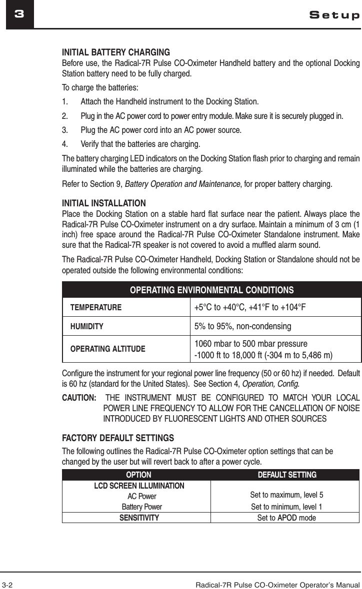 3-2 Radical-7R Pulse CO-Oximeter Operator’s Manual3INITIAL BATTERY CHARGINGBefore use, the Radical-7R Pulse CO-Oximeter Handheld battery and the optional Docking Station battery need to be fully charged.To charge the batteries:1.  Attach the Handheld instrument to the Docking Station.2.  Plug in the AC power cord to power entry module. Make sure it is securely plugged in.3.  Plug the AC power cord into an AC power source.4.  Verify that the batteries are charging. The battery charging LED indicators on the Docking Station flash prior to charging and remain illuminated while the batteries are charging.Refer to Section 9, Battery Operation and Maintenance, for proper battery charging.INITIAL INSTALLATIONPlace the Docking Station on a stable hard flat surface near the patient. Always place the Radical-7R Pulse CO-Oximeter instrument on a dry surface. Maintain a minimum of 3 cm (1 inch) free space around the Radical-7R Pulse CO-Oximeter Standalone instrument. Make sure that the Radical-7R speaker is not covered to avoid a muffled alarm sound.The Radical-7R Pulse CO-Oximeter Handheld, Docking Station or Standalone should not be operated outside the following environmental conditions:OPERATING ENVIRONMENTAL CONDITIONSTEMPERATURE +5°C to +40°C, +41°F to +104°FHUMIDITY 5% to 95%, non-condensingOPERATING ALTITUDE 1060 mbar to 500 mbar pressure-1000 ft to 18,000 ft (-304 m to 5,486 m)Configure the instrument for your regional power line frequency (50 or 60 hz) if needed.  Default is 60 hz (standard for the United States).  See Section 4, Operation, Config.CAUTION:   THE INSTRUMENT MUST BE CONFIGURED TO MATCH YOUR LOCAL POWER LINE FREQUENCY TO ALLOW FOR THE CANCELLATION OF NOISE INTRODUCED BY FLUORESCENT LIGHTS AND OTHER SOURCESFACTORY DEFAULT SETTINGSThe following outlines the Radical-7R Pulse CO-Oximeter option settings that can be changed by the user but will revert back to after a power cycle.OPTION DEFAULT SETTINGLCD SCREEN ILLUMINATION AC PowerBattery PowerSet to maximum, level 5Set to minimum, level 1SENSITIVITY Set to APOD modeSetup