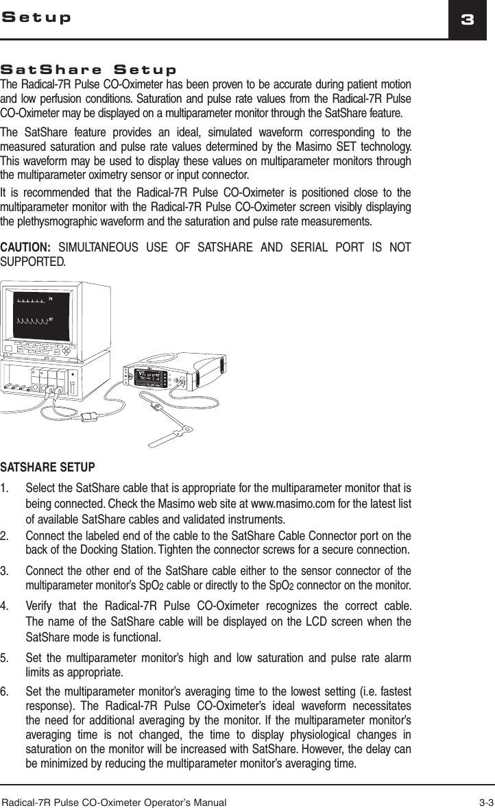 Radical-7R Pulse CO-Oximeter Operator’s Manual 3-33SetupSatShare SetupThe Radical-7R Pulse CO-Oximeter has been proven to be accurate during patient motion and low perfusion conditions. Saturation and pulse rate values from the Radical-7R Pulse CO-Oximeter may be displayed on a multiparameter monitor through the SatShare feature.The SatShare feature provides an ideal, simulated waveform corresponding to the measured saturation and pulse rate values determined by the Masimo SET technology. This waveform may be used to display these values on multiparameter monitors through the multiparameter oximetry sensor or input connector.It is recommended that the Radical-7R Pulse CO-Oximeter is positioned close to the multiparameter monitor with the Radical-7R Pulse CO-Oximeter screen visibly displaying the plethysmographic waveform and the saturation and pulse rate measurements.CAUTION: SIMULTANEOUS USE OF SATSHARE AND SERIAL PORT IS NOT SUPPORTED.SATSHARE SETUP1.  Select the SatShare cable that is appropriate for the multiparameter monitor that is being connected. Check the Masimo web site at www.masimo.com for the latest list of available SatShare cables and validated instruments.2. Connect the labeled end of the cable to the SatShare Cable Connector port on the back of the Docking Station. Tighten the connector screws for a secure connection.3. Connect the other end of the SatShare cable either to the sensor connector of the multiparameter monitor’s SpO2 cable or directly to the SpO2 connector on the monitor.4.   Verify that the Radical-7R Pulse CO-Oximeter recognizes the correct cable. The name of the SatShare cable will be displayed on the LCD screen when the SatShare mode is functional.5.   Set the multiparameter monitor’s high and low saturation and pulse rate alarm limits as appropriate.6.   Set the multiparameter monitor’s averaging time to the lowest setting (i.e. fastest response). The Radical-7R Pulse CO-Oximeter’s ideal waveform necessitates the need for additional averaging by the monitor. If the multiparameter monitor’s averaging time is not changed, the time to display physiological changes in saturation on the monitor will be increased with SatShare. However, the delay can be minimized by reducing the multiparameter monitor’s averaging time.9776SpHb g/dl17710.0SpOC