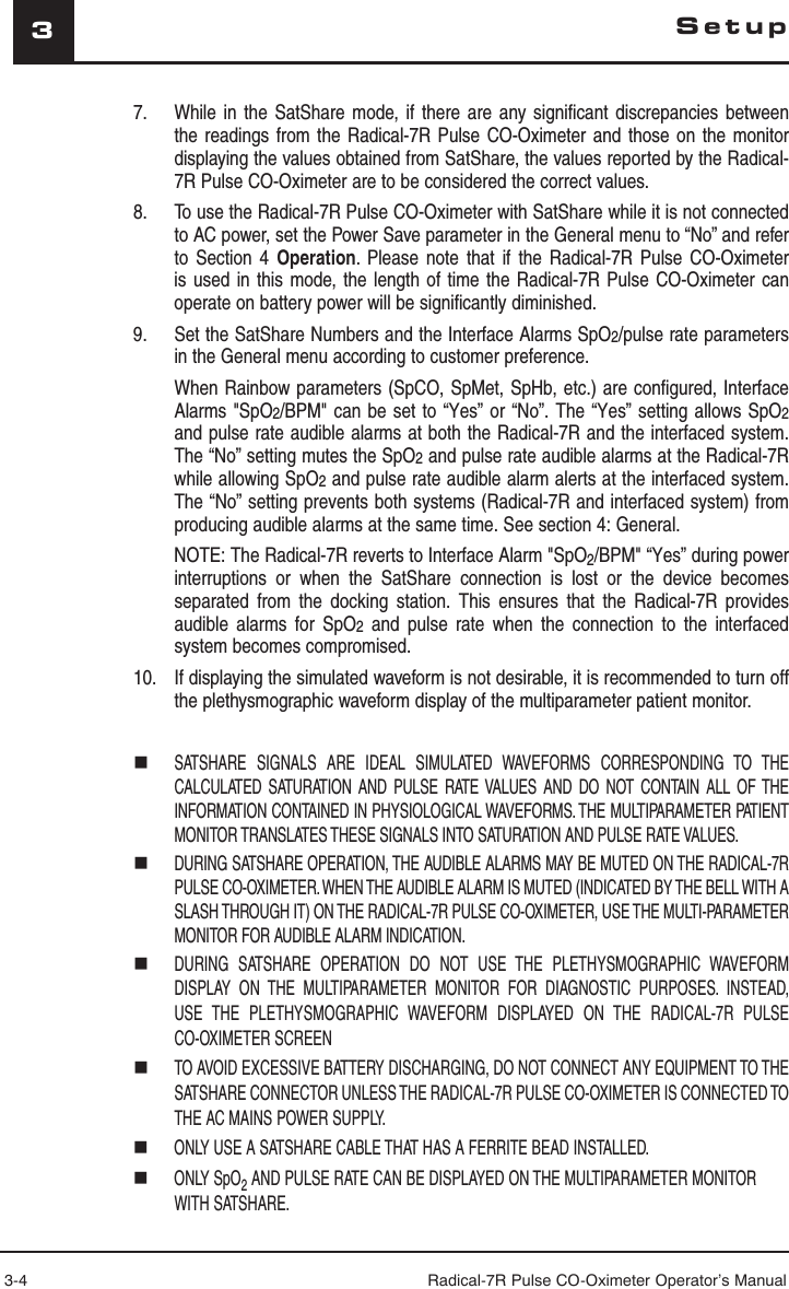 3-4 Radical-7R Pulse CO-Oximeter Operator’s Manual37.  While in the SatShare mode, if there are any significant discrepancies between the readings from the Radical-7R Pulse CO-Oximeter and those on the monitor displaying the values obtained from SatShare, the values reported by the Radical-7R Pulse CO-Oximeter are to be considered the correct values.8.   To use the Radical-7R Pulse CO-Oximeter with SatShare while it is not connected to AC power, set the Power Save parameter in the General menu to “No” and refer to Section 4 Operation. Please note that if the Radical-7R Pulse CO-Oximeter is used in this mode, the length of time the Radical-7R Pulse CO-Oximeter can operate on battery power will be significantly diminished.9.  Set the SatShare Numbers and the Interface Alarms SpO2/pulse rate parameters in the General menu according to customer preference.  When Rainbow parameters (SpCO, SpMet, SpHb, etc.) are configured, Interface Alarms &quot;SpO2/BPM&quot; can be set to “Yes” or “No”. The “Yes” setting allows SpO2 and pulse rate audible alarms at both the Radical-7R and the interfaced system. The “No” setting mutes the SpO2 and pulse rate audible alarms at the Radical-7R while allowing SpO2 and pulse rate audible alarm alerts at the interfaced system. The “No” setting prevents both systems (Radical-7R and interfaced system) from producing audible alarms at the same time. See section 4: General.   NOTE: The Radical-7R reverts to Interface Alarm &quot;SpO2/BPM&quot; “Yes” during power interruptions or when the SatShare connection is lost or the device becomes separated from the docking station. This ensures that the Radical-7R provides audible alarms for SpO2 and pulse rate when the connection to the interfaced system becomes compromised.10.  If displaying the simulated waveform is not desirable, it is recommended to turn off the plethysmographic waveform display of the multiparameter patient monitor. SATSHARE SIGNALS ARE IDEAL SIMULATED WAVEFORMS CORRESPONDING TO THE CALCULATED SATURATION AND PULSE RATE VALUES AND DO NOT CONTAIN ALL OF THE INFORMATION CONTAINED IN PHYSIOLOGICAL WAVEFORMS. THE MULTIPARAMETER PATIENT MONITOR TRANSLATES THESE SIGNALS INTO SATURATION AND PULSE RATE VALUES. DURING SATSHARE OPERATION, THE AUDIBLE ALARMS MAY BE MUTED ON THE RADICAL-7R PULSE CO-OXIMETER. WHEN THE AUDIBLE ALARM IS MUTED (INDICATED BY THE BELL WITH A SLASH THROUGH IT) ON THE RADICAL-7R PULSE CO-OXIMETER, USE THE MULTI-PARAMETER MONITOR FOR AUDIBLE ALARM INDICATION. DURING SATSHARE OPERATION DO NOT USE THE PLETHYSMOGRAPHIC WAVEFORM DISPLAY ON THE MULTIPARAMETER MONITOR FOR DIAGNOSTIC PURPOSES. INSTEAD, USE THE PLETHYSMOGRAPHIC WAVEFORM DISPLAYED ON THE RADICAL-7R PULSE CO-OXIMETER SCREEN  TO AVOID EXCESSIVE BATTERY DISCHARGING, DO NOT CONNECT ANY EQUIPMENT TO THE SATSHARE CONNECTOR UNLESS THE RADICAL-7R PULSE CO-OXIMETER IS CONNECTED TO THE AC MAINS POWER SUPPLY. ONLY USE A SATSHARE CABLE THAT HAS A FERRITE BEAD INSTALLED. ONLY SpO2 AND PULSE RATE CAN BE DISPLAYED ON THE MULTIPARAMETER MONITOR WITH SATSHARE.Setup