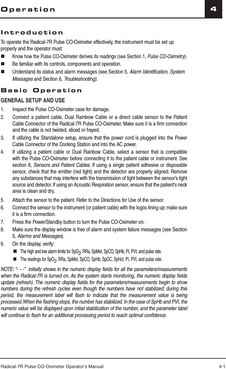 Radical-7R Pulse CO-Oximeter Operator’s Manual 4-14OperationIntroductionTo operate the Radical-7R Pulse CO-Oximeter effectively, the instrument must be set up properly and the operator must: Know how the Pulse CO-Oximeter derives its readings (see Section 1, Pulse CO-Oximetry).  Be familiar with its controls, components and operation.  Understand its status and alarm messages (see Section 5, Alarm Identification, System Messages and Section 6, Troubleshooting).Basic OperationGENERAL SETUP AND USE1.   Inspect the Pulse CO-Oximeter case for damage.2.  Connect a patient cable, Dual Rainbow Cable or a direct cable sensor to the Patient Cable Connector of the Radical-7R Pulse CO-Oximeter. Make sure it is a firm connection and the cable is not twisted, sliced or frayed.3.   If utilizing the Standalone setup, ensure that the power cord is plugged into the Power Cable Connector of the Docking Station and into the AC power.4.   If utilizing a patient cable or Dual Rainbow Cable, select a sensor that is compatible with the Pulse CO-Oximeter before connecting it to the patient cable or instrument. See section 8, Sensors and Patient Cables. If using a single patient adhesive or disposable sensor, check that the emitter (red light) and the detector are properly aligned. Remove any substances that may interfere with the transmission of light between the sensor’s light source and detector. If using an Acoustic Respiration sensor, ensure that the patient&apos;s neck area is clean and dry.5.   Attach the sensor to the patient. Refer to the Directions for Use of the sensor.6.  Connect the sensor to the instrument (or patient cable) with the logos lining up; make sure it is a firm connection.7.   Press the Power/Standby button to turn the Pulse CO-Oximeter on.8.  Make sure the display window is free of alarm and system failure messages (see Section 5, Alarms and Messages).9.  On the display, verify: The high and low alarm limits for SpO2, RRa, SpMet, SpCO, SpHb, PI, PVI, and pulse rate. The readings for SpO2, RRa, SpMet, SpCO, SpHb, SpOC, SpHct, PI, PVI, and pulse rate.NOTE: “- - -”  initially shows in the numeric display fields for all the parameters/measurements when the Radical-7R is turned on. As the system starts monitoring, the numeric display fields update (refresh). The numeric display fields for the parameters/measurements begin to show numbers during the refresh cycles even though the numbers have not stabilized; during this period, the measurement label will flash to indicate that the measurement value is being processed. When the flashing stops, the number has stabilized. In the case of SpHb and PVI, the numeric value will be displayed upon initial stabilization of the number, and the parameter label will continue to flash for an additional processing period to reach optimal confidence.  