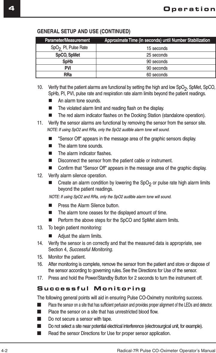 4-2 Radical-7R Pulse CO-Oximeter Operator’s Manual4GENERAL SETUP AND USE (CONTINUED)Parameter/Measurement Approximate Time (in seconds) until Number StabilizationSpO2, PI, Pulse Rate 15 secondsSpCO, SpMet 25 secondsSpHb 90 secondsPVI 90 secondsRRa 60 seconds10. Verify that the patient alarms are functional by setting the high and low SpO2, SpMet, SpCO, SpHb, PI, PVI, pulse rate and respiration rate alarm limits beyond the patient readings.  An alarm tone sounds.  The violated alarm limit and reading flash on the display.  The red alarm indicator flashes on the Docking Station (standalone operation).11.  Verify the sensor alarms are functional by removing the sensor from the sensor site.  NOTE: If using SpO2 and RRa, only the SpO2 audible alarm tone will sound.  &quot;Sensor Off&quot; appears in the message area of the graphic sensors display.  The alarm tone sounds.  The alarm indicator flashes.  Disconnect the sensor from the patient cable or instrument.  Confirm that &quot;Sensor Off&quot; appears in the message area of the graphic display.12.   Verify alarm silence operation.  Create an alarm condition by lowering the SpO2 or pulse rate high alarm limits beyond the patient readings.  NOTE: If using SpO2 and RRa, only the SpO2 audible alarm tone will sound.  Press the Alarm Silence button.  The alarm tone ceases for the displayed amount of time.  Perform the above steps for the SpCO and SpMet alarm limits.13.   To begin patient monitoring:  Adjust the alarm limits.14.  Verify the sensor is on correctly and that the measured data is appropriate, see Section 4, Successful Monitoring.15.  Monitor the patient.16.  After monitoring is complete, remove the sensor from the patient and store or dispose of the sensor according to governing rules. See the Directions for Use of the sensor.17.  Press and hold the Power/Standby Button for 2 seconds to turn the instrument off.Successful MonitoringThe following general points will aid in ensuring Pulse CO-Oximetry monitoring success.■ Place the sensor on a site that has sufficient perfusion and provides proper alignment of the LEDs and detector.■  Place the sensor on a site that has unrestricted blood flow.■  Do not secure a sensor with tape.■  Do not select a site near potential electrical interference (electrosurgical unit, for example).■  Read the sensor Directions for Use for proper sensor application. Operation