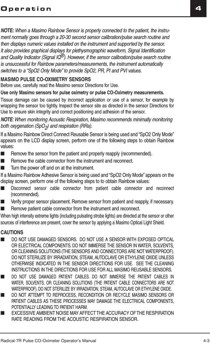 Radical-7R Pulse CO-Oximeter Operator’s Manual 4-34OperationNOTE: When a Masimo Rainbow Sensor is properly connected to the patient, the instru-ment normally goes through a 20-30 second sensor calibration/pulse search routine and then displays numeric values installed on the instrument and supported by the sensor. It also provides graphical displays for plethysmographic waveform, Signal Identification and Quality Indicator (Signal IQ®). However, if the sensor calibration/pulse search routine is unsuccessful for Rainbow parameters/measurements, the instrument automatically switches to a “SpO2 Only Mode” to provide SpO2, PR, PI and PVI values.  MASIMO PULSE CO-OXIMETRY SENSORS Before use, carefully read the Masimo sensor Directions for Use.Use only Masimo sensors for pulse oximetry or pulse CO-Oximetry measurements.Tissue damage can be caused by incorrect application or use of a sensor, for example by wrapping the sensor too tightly. Inspect the sensor site as directed in the sensor Directions for Use to ensure skin integrity and correct positioning and adhesion of the sensor.NOTE: When monitoring Acoustic Respiration, Masimo recommends minimally monitoring both oxygenation (SpO2) and respiration (RRa).If a Masimo Rainbow Direct Connect Reusable Sensor is being used and “SpO2 Only Mode” appears on the LCD display screen, perform one of the following steps to obtain Rainbow values:■ Remove the sensor from the patient and properly reapply (recommended).■ Remove the cable connector from the instrument and reconnect.■ Turn the power off and on at the instrument.If a Masimo Rainbow Adhesive Sensor is being used and “SpO2 Only Mode” appears on the display screen, perform one of the following steps to to obtain Rainbow values:■  Disconnect sensor cable connector from patient cable connector and reconnect (recommended).■  Verify proper sensor placement. Remove sensor from patient and reapply, if necessary.■   Remove patient cable connector from the instrument and reconnect.When high intensity extreme lights (including pulsating strobe lights) are directed at the sensor or other sources of interference are present, cover the sensor by applying a Masimo Optical Light Shield.CAUTIONS■  DO NOT USE DAMAGED SENSORS.  DO NOT USE A SENSOR WITH EXPOSED OPTICAL OR ELECTRICAL COMPONENTS. DO NOT IMMERSE THE SENSOR IN WATER, SOLVENTS, OR CLEANING SOLUTIONS (THE SENSORS AND CONNECTORS ARE NOT WATERPROOF). DO NOT STERILIZE BY IRRADIATION, STEAM, AUTOCLAVE OR ETHYLENE OXIDE UNLESS OTHERWISE INDICATED IN THE SENSOR DIRECTIONS FOR USE.  SEE THE CLEANING INSTRUCTIONS IN THE DIRECTIONS FOR USE FOR ALL MASIMO REUSABLE SENSORS.■ DO NOT USE DAMAGED PATIENT CABLES. DO NOT IMMERSE THE PATIENT CABLES IN WATER, SOLVENTS, OR CLEANING SOLUTIONS (THE PATIENT CABLE CONNECTORS ARE NOT WATERPROOF). DO NOT STERILIZE BY IRRADIATION, STEAM, AUTOCLAVE OR ETHYLENE OXIDE.■ DO NOT ATTEMPT TO REPROCESS, RECONDITION OR RECYCLE MASIMO SENSORS OR PATIENT CABLES AS THESE PROCESSES MAY DAMAGE THE ELECTRICAL COMPONENTS, POTENTIALLY LEADING TO PATIENT HARM.■ EXCESSIVE AMBIENT NOISE MAY AFFECT THE ACCURACY OF THE RESPIRATION RATE READING FROM THE ACOUSTIC RESPIRATION SENSOR.