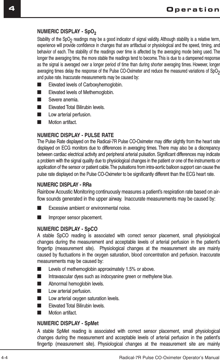 4-4 Radical-7R Pulse CO-Oximeter Operator’s Manual4OperationNUMERIC DISPLAY - SpO2Stability of the SpO2 readings may be a good indicator of signal validity. Although stability is a relative term, experience will provide confidence in changes that are artifactual or physiological and the speed, timing, and behavior of each. The stability of the readings over time is affected by the averaging mode being used. The longer the averaging time, the more stable the readings tend to become. This is due to a dampened response as the signal is averaged over a longer period of time than during shorter averaging times. However, longer averaging times delay the response of the Pulse CO-Oximeter and reduce the measured variations of SpO2 and pulse rate. Inaccurate measurements may be caused by:■  Elevated levels of Carboxyhemoglobin.■   Elevated levels of Methemoglobin.■   Severe anemia.■   Elevated Total Bilirubin levels.■   Low arterial perfusion.■   Motion artifact.NUMERIC DISPLAY - PULSE RATEThe Pulse Rate displayed on the Radical-7R Pulse CO-Oximeter may differ slightly from the heart rate displayed on ECG monitors due to differences in averaging times. There may also be a discrepancy between cardiac electrical activity and peripheral arterial pulsation. Significant differences may indicate a problem with the signal quality due to physiological changes in the patient or one of the instruments or application of the sensor or patient cable. The pulsations from intra-aortic balloon support can cause the pulse rate displayed on the Pulse CO-Oximeter to be significantly different than the ECG heart rate. NUMERIC DISPLAY - RRaRainbow Acoustic Monitoring continuously measures a patient’s respiration rate based on air-flow sounds generated in the upper airway.  Inaccurate measurements may be caused by:■  Excessive ambient or environmental noise.■  Improper sensor placement.NUMERIC DISPLAY - SpCOA stable SpCO reading is associated with correct sensor placement, small physiological changes during the measurement and acceptable levels of arterial perfusion in the patient’s fingertip (measurement site).  Physiological changes at the measurement site are mainly caused by fluctuations in the oxygen saturation, blood concentration and perfusion. Inaccurate measurements may be caused by:■  Levels of methemoglobin approximately 1.5% or above.■  Intravascular dyes such as indocyanine green or methylene blue.■  Abnormal hemoglobin levels.■  Low arterial perfusion.■  Low arterial oxygen saturation levels.■  Elevated Total Bilirubin levels.■ Motion artifact.NUMERIC DISPLAY - SpMetA stable SpMet reading is associated with correct sensor placement, small physiological changes during the measurement and acceptable levels of arterial perfusion in the patient’s fingertip (measurement site). Physiological changes at the measurement site are mainly 