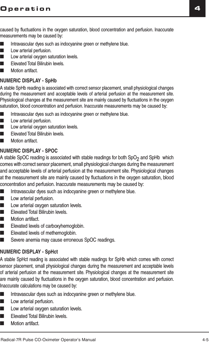 Radical-7R Pulse CO-Oximeter Operator’s Manual 4-54Operationcaused by fluctuations in the oxygen saturation, blood concentration and perfusion. Inaccurate measurements may be caused by:■  Intravascular dyes such as indocyanine green or methylene blue.■  Low arterial perfusion.■  Low arterial oxygen saturation levels.■  Elevated Total Bilirubin levels.■ Motion artifact. NUMERIC DISPLAY - SpHbA stable SpHb reading is associated with correct sensor placement, small physiological changes during the measurement and acceptable levels of arterial perfusion at the measurement site. Physiological changes at the measurement site are mainly caused by fluctuations in the oxygen saturation, blood concentration and perfusion. Inaccurate measurements may be caused by:■  Intravascular dyes such as indocyanine green or methylene blue.■  Low arterial perfusion.■  Low arterial oxygen saturation levels.■  Elevated Total Bilirubin levels.■ Motion artifact. NUMERIC DISPLAY - SPOCA stable SpOC reading is associated with stable readings for both SpO2 and SpHb  which comes with correct sensor placement, small physiological changes during the measurement and acceptable levels of arterial perfusion at the measurement site. Physiological changes at the measurement site are mainly caused by fluctuations in the oxygen saturation, blood concentration and perfusion. Inaccurate measurements may be caused by:■  Intravascular dyes such as indocyanine green or methylene blue.■  Low arterial perfusion.■  Low arterial oxygen saturation levels.■  Elevated Total Bilirubin levels.■ Motion artifact.■  Elevated levels of carboxyhemoglobin.■  Elevated levels of methemoglobin.■  Severe anemia may cause erroneous SpOC readings.NUMERIC DISPLAY - SpHctA stable SpHct reading is associated with stable readings for SpHb which comes with correct sensor placement, small physiological changes during the measurement and acceptable levels of arterial perfusion at the measurement site. Physiological changes at the measurement site are mainly caused by fluctuations in the oxygen saturation, blood concentration and perfusion. Inaccurate calculations may be caused by:■  Intravascular dyes such as indocyanine green or methylene blue.■  Low arterial perfusion.■  Low arterial oxygen saturation levels.■  Elevated Total Bilirubin levels.■ Motion artifact.