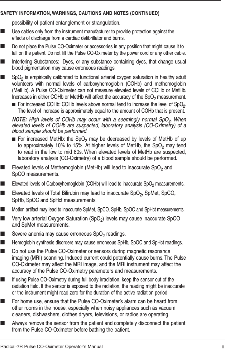 Radical-7R Pulse CO-Oximeter Operator’s Manualpossibility of patient entanglement or strangulation.■   Use cables only from the instrument manufacturer to provide protection against the effects of discharge from a cardiac defibrillator and burns. ■ Do not place the Pulse CO-Oximeter or accessories in any position that might cause it to fall on the patient. Do not lift the Pulse CO-Oximeter by the power cord or any other cable. ■  Interfering Substances:  Dyes, or any substance containing dyes, that change usual blood pigmentation may cause erroneous readings.■ SpO2 is empirically calibrated to functional arterial oxygen saturation in healthy adult volunteers with normal levels of carboxyhemoglobin (COHb) and methemoglobin (MetHb). A Pulse CO-Oximeter can not measure elevated levels of COHb or MetHb. Increases in either COHb or MetHb will affect the accuracy of the SpO2 measurement.■ For increased COHb: COHb levels above normal tend to increase the level of SpO2. The level of increase is approximately equal to the amount of COHb that is present. NOTE: High levels of COHb may occur with a seemingly normal SpO2. When elevated levels of COHb are suspected, laboratory analysis (CO-Oximetry) of a blood sample should be performed.■ For increased MetHb: the SpO2 may be decreased by levels of MetHb of up to approximately 10% to 15%. At higher levels of MetHb, the SpO2 may tend to read in the low to mid 80s. When elevated levels of MetHb are suspected, laboratory analysis (CO-Oximetry) of a blood sample should be performed.■  Elevated levels of Methemoglobin (MetHb) will lead to inaccurate SpO2 and SpCO measurements.■ Elevated levels of Carboxyhemoglobin (COHb) will lead to inaccurate SpO2 measurements.■  Elevated levels of Total Bilirubin may lead to inaccurate SpO2, SpMet, SpCO, SpHb, SpOC and SpHct measurements.■ Motion artifact may lead to inaccurate SpMet, SpCO, SpHb, SpOC and SpHct measurements.■  Very low arterial Oxygen Saturation (SpO2) levels may cause inaccurate SpCO and SpMet measurements.■  Severe anemia may cause erroneous SpO2 readings.■ Hemoglobin synthesis disorders may cause erroneous SpHb, SpOC and SpHct readings.■  Do not use the Pulse CO-Oximeter or sensors during magnetic resonance imaging (MRI) scanning. Induced current could potentially cause burns. The Pulse CO-Oximeter may affect the MRI image, and the MRI instrument may affect the accuracy of the Pulse CO-Oximetry parameters and measurements.■ If using Pulse CO-Oximetry during full body irradiation, keep the sensor out of the radiation ﬁ eld. If the sensor is exposed to the radiation, the reading might be inaccurate or the instrument might read zero for the duration of the active radiation period.■  For home use, ensure that the Pulse CO-Oximeter’s alarm can be heard from other rooms in the house, especially when noisy appliances such as vacuum cleaners, dishwashers, clothes dryers, televisions, or radios are operating.■  Always remove the sensor from the patient and completely disconnect the patient from the Pulse CO-Oximeter before bathing the patient.SAFETY INFORMATION, WARNINGS, CAUTIONS AND NOTES (CONTINUED)iii