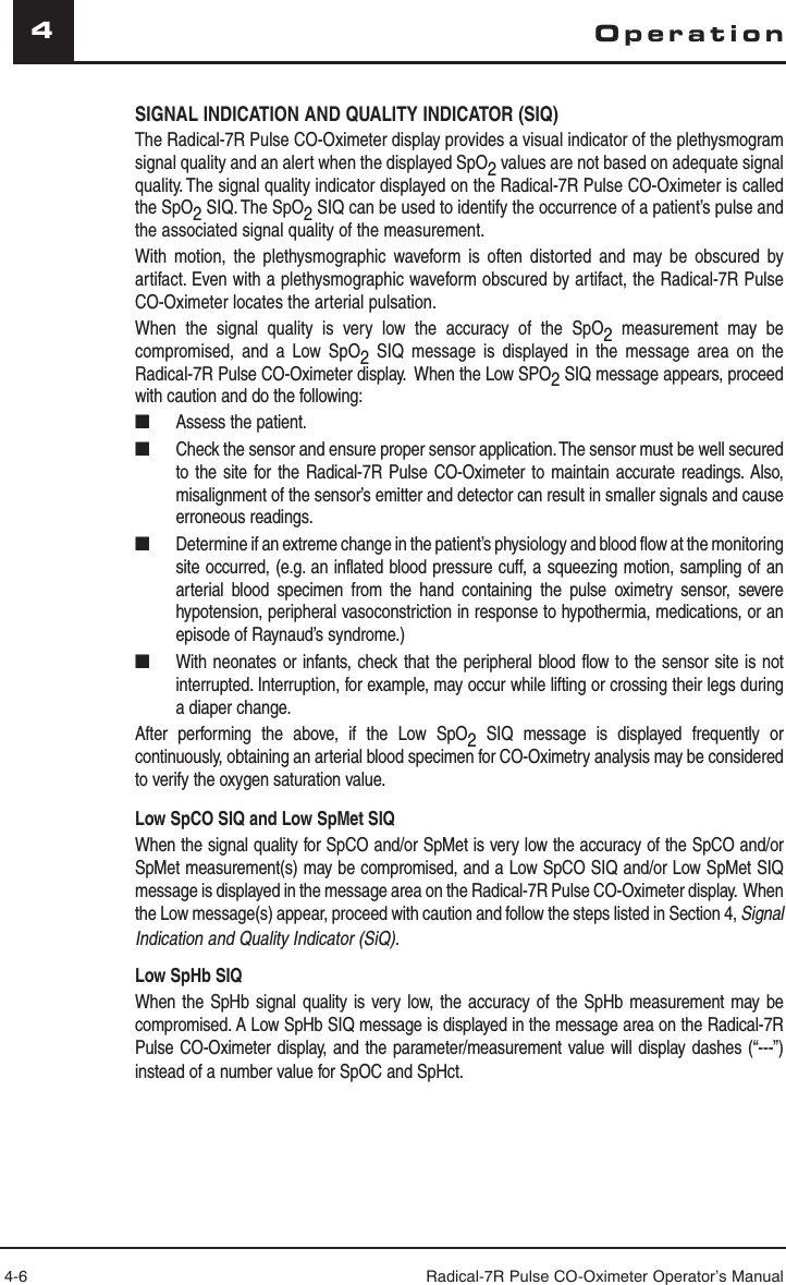 4-6 Radical-7R Pulse CO-Oximeter Operator’s Manual4SIGNAL INDICATION AND QUALITY INDICATOR (SIQ)The Radical-7R Pulse CO-Oximeter display provides a visual indicator of the plethysmogram signal quality and an alert when the displayed SpO2 values are not based on adequate signal quality. The signal quality indicator displayed on the Radical-7R Pulse CO-Oximeter is called the SpO2 SIQ. The SpO2 SIQ can be used to identify the occurrence of a patient’s pulse and the associated signal quality of the measurement.With motion, the plethysmographic waveform is often distorted and may be obscured by artifact. Even with a plethysmographic waveform obscured by artifact, the Radical-7R Pulse CO-Oximeter locates the arterial pulsation. When the signal quality is very low the accuracy of the SpO2  measurement may be compromised, and a Low SpO2  SIQ message is displayed in the message area on the Radical-7R Pulse CO-Oximeter display.  When the Low SPO2 SIQ message appears, proceed with caution and do the following:■  Assess the patient.■  Check the sensor and ensure proper sensor application. The sensor must be well secured to the site for the Radical-7R Pulse CO-Oximeter to maintain accurate readings. Also, misalignment of the sensor’s emitter and detector can result in smaller signals and cause erroneous readings.■  Determine if an extreme change in the patient’s physiology and blood flow at the monitoring site occurred, (e.g. an inflated blood pressure cuff, a squeezing motion, sampling of an arterial blood specimen from the hand containing the pulse oximetry sensor, severe hypotension, peripheral vasoconstriction in response to hypothermia, medications, or an episode of Raynaud’s syndrome.)■  With neonates or infants, check that the peripheral blood flow to the sensor site is not interrupted. Interruption, for example, may occur while lifting or crossing their legs during a diaper change.After performing the above, if the Low SpO2 SIQ message is displayed frequently or continuously, obtaining an arterial blood specimen for CO-Oximetry analysis may be considered to verify the oxygen saturation value.Low SpCO SIQ and Low SpMet SIQWhen the signal quality for SpCO and/or SpMet is very low the accuracy of the SpCO and/or SpMet measurement(s) may be compromised, and a Low SpCO SIQ and/or Low SpMet SIQ message is displayed in the message area on the Radical-7R Pulse CO-Oximeter display.  When the Low message(s) appear, proceed with caution and follow the steps listed in Section 4, Signal Indication and Quality Indicator (SiQ).Low SpHb SIQWhen the SpHb signal quality is very low, the accuracy of the SpHb measurement may be compromised. A Low SpHb SIQ message is displayed in the message area on the Radical-7R Pulse CO-Oximeter display, and the parameter/measurement value will display dashes (“---”) instead of a number value for SpOC and SpHct. Operation