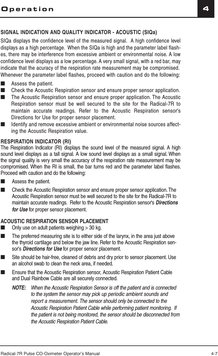 Radical-7R Pulse CO-Oximeter Operator’s Manual 4-74OperationSIGNAL INDICATION AND QUALITY INDICATOR - ACOUSTIC (SIQa)SIQa displays the confidence level of the measured signal.  A high confidence level displays as a high percentage.  When the SIQa is high and the parameter label flash-es, there may be interference from excessive ambient or environmental noise. A low confidence level displays as a low percentage. A very small signal, with a red bar, may indicate that the acuracy of the respiration rate measurement may be compromised.Whenever the parameter label flashes, proceed with caution and do the following:■   Assess the patient.■ Check the Acoustic Respiration sensor and ensure proper sensor application. ■  The Acoustic Respiration sensor and ensure proper application. The Acoustic Respiration sensor must be well secured to the site for the Radical-7R to maintain accurate readings. Refer to the Acoustic Respiration sensor&apos;s Directions for Use for proper sensor placement.■   Identify and remove excessive ambient or environmental noise sources affect-ing the Acoustic Respiration value.RESPIRATION INDICATOR (RI)The Respiration Indicator (RI) displays the sound level of the measured signal. A high sound level displays as a tall signal. A low sound level displays as a small signal. When the signal quality is very small the accuracy of the respiration rate measurement may be compromised. When the RI is small, the bar turns red and the parameter label flashes. Proceed with caution and do the following: ■  Assess the patient.■  Check the Acoustic Respiration sensor and ensure proper sensor application. The Acoustic Respiration sensor must be well secured to the site for the Radical-7R to maintain accurate readings.  Refer to the Acoustic Respiration sensor&apos;s Directions for Use for proper sensor placement. ACOUSTIC RESPIRATION SENSOR PLACEMENT ■  Only use on adult patients weighing &gt; 30 kg.■  The preferred measuring site is to either side of the larynx, in the area just above the thyroid cartilage and below the jaw line. Refer to the Acoustic Respiration sen-sor&apos;s Directions for Use for proper sensor placement. ■  Site should be hair-free, cleaned of debris and dry prior to sensor placement. Use an alcohol swab to clean the neck area, if needed.■  Ensure that the Acoustic Respiration sensor, Acoustic Respiration Patient Cable and Dual Rainbow Cable are all securely connected.NOTE:   When the Acoustic Respiration Sensor is off the patient and is connected to the system the sensor may pick up periodic ambient sounds and report a measurement. The sensor should only be connected to the Acoustic Respiration Patient Cable while performing patient monitoring.  If the patient is not being monitored, the sensor should be disconnected from the Acoustic Respiration Patient Cable.