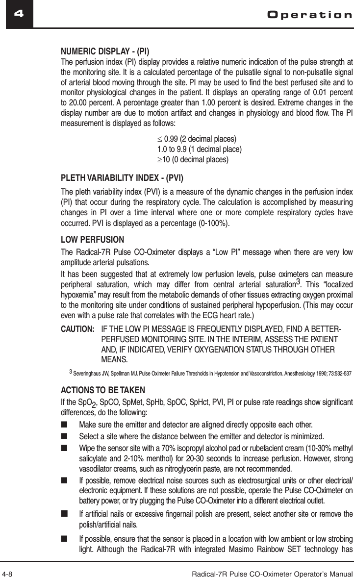 4-8 Radical-7R Pulse CO-Oximeter Operator’s Manual4NUMERIC DISPLAY - (PI)The perfusion index (PI) display provides a relative numeric indication of the pulse strength at the monitoring site. It is a calculated percentage of the pulsatile signal to non-pulsatile signal of arterial blood moving through the site. PI may be used to find the best perfused site and to monitor physiological changes in the patient. It displays an operating range of 0.01 percent to 20.00 percent. A percentage greater than 1.00 percent is desired. Extreme changes in the display number are due to motion artifact and changes in physiology and blood flow. The PI measurement is displayed as follows:≤ 0.99 (2 decimal places) 1.0 to 9.9 (1 decimal place)≥10 (0 decimal places)PLETH VARIABILITY INDEX - (PVI)The pleth variability index (PVI) is a measure of the dynamic changes in the perfusion index (PI) that occur during the respiratory cycle. The calculation is accomplished by measuring changes in PI over a time interval where one or more complete respiratory cycles have occurred. PVI is displayed as a percentage (0-100%).LOW PERFUSIONThe Radical-7R Pulse CO-Oximeter displays a “Low PI” message when there are very low amplitude arterial pulsations. It has been suggested that at extremely low perfusion levels, pulse oximeters can measure peripheral saturation, which may differ from central arterial saturation3. This “localized hypoxemia” may result from the metabolic demands of other tissues extracting oxygen proximal to the monitoring site under conditions of sustained peripheral hypoperfusion. (This may occur even with a pulse rate that correlates with the ECG heart rate.)CAUTION:   IF THE LOW PI MESSAGE IS FREQUENTLY DISPLAYED, FIND A BETTER-PERFUSED MONITORING SITE. IN THE INTERIM, ASSESS THE PATIENT AND, IF INDICATED, VERIFY OXYGENATION STATUS THROUGH OTHER MEANS.3 Severinghaus JW, Spellman MJ. Pulse Oximeter Failure Thresholds in Hypotension and Vasoconstriction. Anesthesiology 1990; 73:532-537ACTIONS TO BE TAKENIf the SpO2, SpCO, SpMet, SpHb, SpOC, SpHct, PVI, PI or pulse rate readings show significant differences, do the following:■  Make sure the emitter and detector are aligned directly opposite each other.■  Select a site where the distance between the emitter and detector is minimized.■  Wipe the sensor site with a 70% isopropyl alcohol pad or rubefacient cream (10-30% methyl salicylate and 2-10% menthol) for 20-30 seconds to increase perfusion. However, strong vasodilator creams, such as nitroglycerin paste, are not recommended.■  If possible, remove electrical noise sources such as electrosurgical units or other electrical/electronic equipment. If these solutions are not possible, operate the Pulse CO-Oximeter on battery power, or try plugging the Pulse CO-Oximeter into a different electrical outlet.■ If artificial nails or excessive fingernail polish are present, select another site or remove the polish/artificial nails.■  If possible, ensure that the sensor is placed in a location with low ambient or low strobing light. Although the Radical-7R with integrated Masimo Rainbow SET technology has Operation