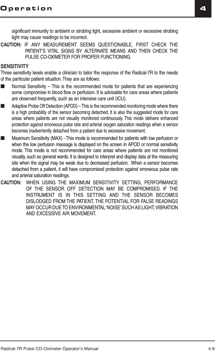 Radical-7R Pulse CO-Oximeter Operator’s Manual 4-94Operationsignificant immunity to ambient or strobing light, excessive ambient or excessive strobing light may cause readings to be incorrect.CAUTION: IF ANY MEASUREMENT SEEMS QUESTIONABLE, FIRST CHECK THE PATIENT’S VITAL SIGNS BY ALTERNATE MEANS AND THEN CHECK THE PULSE CO-OXIMETER FOR PROPER FUNCTIONING.SENSITIVITYThree sensitivity levels enable a clinician to tailor the response of the Radical-7R to the needs of the particular patient situation. They are as follows:■  Normal Sensitivity – This is the recommended mode for patients that are experiencing some compromise in blood flow or perfusion. It is advisable for care areas where patients are observed frequently, such as an intensive care unit (ICU).■ Adaptive Probe Off Detection (APOD) – This is the recommended monitoring mode where there is a high probability of the sensor becoming detached. It is also the suggested mode for care areas where patients are not visually monitored continuously. This mode delivers enhanced protection against erroneous pulse rate and arterial oxygen saturation readings when a sensor becomes inadvertently detached from a patient due to excessive movement.■  Maximum Sensitivity (MAX) - This mode is recommended for patients with low perfusion or when the low perfusion message is displayed on the screen in APOD or normal sensitivity mode. This mode is not recommended for care areas where patients are not monitored visually, such as general wards. It is designed to interpret and display data at the measuring site when the signal may be weak due to decreased perfusion.  When a sensor becomes detached from a patient, it will have compromised protection against erroneous pulse rate and arterial saturation readings.CAUTION:    WHEN USING THE MAXIMUM SENSITIVITY SETTING, PERFORMANCE OF THE SENSOR OFF DETECTION MAY BE COMPROMISED. IF THE INSTRUMENT IS IN THIS SETTING AND THE SENSOR BECOMES DISLODGED FROM THE PATIENT, THE POTENTIAL FOR FALSE READINGS MAY OCCUR DUE TO ENVIRONMENTAL ‘NOISE’ SUCH AS LIGHT, VIBRATION AND EXCESSIVE AIR MOVEMENT.