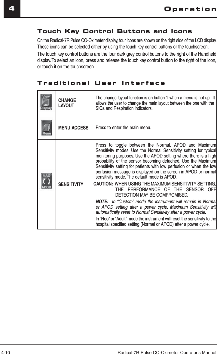 4-10 Radical-7R Pulse CO-Oximeter Operator’s Manual4Touch Key Control Buttons and IconsOn the Radical-7R Pulse CO-Oximeter display, four icons are shown on the right side of the LCD display. These icons can be selected either by using the touch key control buttons or the touchscreen. The touch key control buttons are the four dark grey control buttons to the right of the Handheld display. To select an icon, press and release the touch key control button to the right of the icon, or touch it on the touchscreen.Traditional User InterfaceCHANGE LAYOUTThe change layout function is on button 1 when a menu is not up.  It allows the user to change the main layout between the one with the SIQa and Respiration indicators.MENU ACCESS Press to enter the main menu.SENSITIVITYPress to toggle between the Normal, APOD and Maximum Sensitivity modes. Use the Normal Sensitivity setting for typical monitoring purposes. Use the APOD setting where there is a high probability of the sensor becoming detached. Use the Maximum Sensitivity setting for patients with low perfusion or when the low perfusion message is displayed on the screen in APOD or normal sensitivity mode. The default mode is APOD.CAUTION:  WHEN USING THE MAXIMUM SENSITIVITY SETTING, THE PERFORMANCE OF THE SENSOR OFF DETECTION MAY BE COMPROMISED.NOTE:  In “Custom” mode the instrument will remain in Normal or APOD setting after a power cycle. Maximum Sensitivity will automatically reset to Normal Sensitivity after a power cycle. In “Neo” or “Adult” mode the instrument will reset the sensitivity to the hospital specified setting (Normal or APOD) after a power cycle.Operation