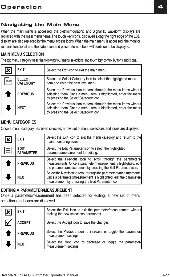 Radical-7R Pulse CO-Oximeter Operator’s Manual 4-114OperationNavigating the Main MenuWhen the main menu is accessed, the plethysmographic and Signal IQ waveform displays are replaced with the main menu items. The touch key icons, displayed along the right edge of the LCD display, are also replaced by the menu access icons. When the main menu is accessed, the monitor remains functional and the saturation and pulse rate numbers will continue to be displayed.MAIN MENU SELECTIONThe top menu category uses the following four menu selections and touch key control buttons and icons.EXIT Select the Exit icon to exit the main menu.SELECT CATEGORYSelect the Select Category icon to select the highlighted menu item and enter the next level menu.PREVIOUSSelect the Previous icon to scroll through the menu items without selecting them. Once a menu item is highlighted, enter the menu by pressing the Select Category icon.NEXT Select the Previous icon to scroll through the menu items without selecting them. Once a menu item is highlighted, enter the menu by pressing the Select Category icon.MENU CATEGORIESOnce a menu category has been selected, a new set of menu selections and icons are displayed. EXIT Select the Exit icon to exit the menu category and return to the   main monitoring screen.EDIT PARAMETERSelect the Edit Parameter icon to select the highlighted parameter/measurement for editing.PREVIOUSSelect the Previous icon to scroll through the parameters/measurements. Once a parameter/measurement is highlighted, edit the parameter/measurement by pressing the Edit Parameter icon.NEXT Select the Next icon to scroll through the parameters/measurements. Once a parameter/measurement is highlighted, edit the parameter/measurement by pressing the Edit Parameter icon.EDITING A PARAMETER/MEASUREMENTOnce a parameter/measurement has been selected for editing, a new set of menu selections and icons are displayed.EXIT Select the Exit icon to exit the parameter/measurement without making the new selections permanent.ACCEPT Select the Accept icon to save the changes.PREVIOUS Select the Previous icon to increase or toggle the parameter/measurement settings.NEXT  Select the Next icon to decrease or toggle the parameter/measurement settings.