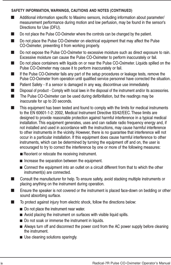 Radical-7R Pulse CO-Oximeter Operator’s ManualSAFETY INFORMATION, WARNINGS, CAUTIONS AND NOTES (CONTINUED)iv■  Additional information speciﬁ c to Masimo sensors, including information about parameter/measurement performance during motion and low perfusion, may be found in the sensor&apos;s Directions for Use (DFU).■ Do not place the Pulse CO-Oximeter where the controls can be changed by the patient.■  Do not place the Pulse CO-Oximeter on electrical equipment that may affect the Pulse CO-Oximeter, preventing it from working properly.■  Do not expose the Pulse CO-Oximeter to excessive moisture such as direct exposure to rain. Excessive moisture can cause the Pulse CO-Oximeter to perform inaccurately or fail.■  Do not place containers with liquids on or near the Pulse CO-Oximeter. Liquids spilled on the Pulse CO-Oximeter may cause it to perform inaccurately or fail.■ If the Pulse CO-Oximeter fails any part of the setup procedures or leakage tests, remove the Pulse CO-Oximeter from operation until qualiﬁ ed service personnel have corrected the situation.■  Patient Safety - If a sensor is damaged in any way, discontinue use immediately.■ Disposal of product - Comply with local laws in the disposal of the instrument and/or its accessories.■  The Pulse CO-Oximeter can be used during deﬁ brillation, but the readings may be inaccurate for up to 20 seconds.■  This equipment has been tested and found to comply with the limits for medical instruments to the EN 60601-1-2: 2002, Medical Instrument Directive 93/42/EEC. These limits are designed to provide reasonable protection against harmful interference in a typical medical installation. This equipment generates, uses and can radiate radio frequency energy and, if not installed and used in accordance with the instructions, may cause harmful interference to other instruments in the vicinity. However, there is no guarantee that interference will not occur in a particular installation. If this equipment does cause harmful interference to other instruments, which can be determined by turning the equipment off and on, the user is encouraged to try to correct the interference by one or more of the following measures: ■ Reorient or relocate the receiving instrument.■  Increase the separation between the equipment.■  Connect the equipment into an outlet on a circuit different from that to which the other instrument(s) are connected.■   Consult the manufacturer for help. To ensure safety, avoid stacking multiple instruments or placing anything on the instrument during operation. ■   Ensure the speaker is not covered or the instrument is placed face-down on bedding or other sound absorbing surface.■  To protect against injury from electric shock, follow the directions below:■  Do not place the instrument near water.■  Avoid placing the instrument on surfaces with visible liquid spills.■  Do not soak or immerse the instrument in liquids.■  Always turn off and disconnect the power cord from the AC power supply before cleaning the instrument.■  Use cleaning solutions sparingly.