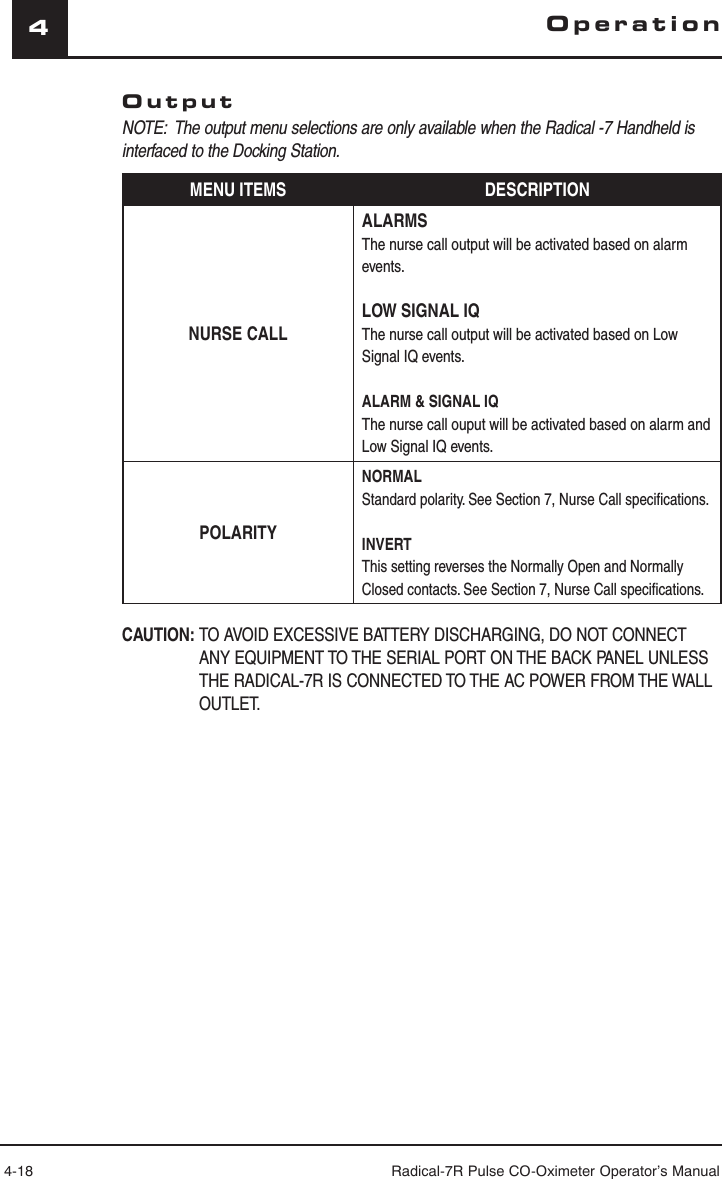 4-18 Radical-7R Pulse CO-Oximeter Operator’s Manual4OperationOutputNOTE:  The output menu selections are only available when the Radical -7 Handheld is interfaced to the Docking Station.MENU ITEMS DESCRIPTIONNURSE CALLALARMSThe nurse call output will be activated based on alarm events.LOW SIGNAL IQThe nurse call output will be activated based on Low Signal IQ events.ALARM &amp; SIGNAL IQThe nurse call ouput will be activated based on alarm and Low Signal IQ events.POLARITYNORMALStandard polarity. See Section 7, Nurse Call speciﬁ cations.INVERTThis setting reverses the Normally Open and Normally Closed contacts. See Section 7, Nurse Call speciﬁ cations.CAUTION: TO AVOID EXCESSIVE BATTERY DISCHARGING, DO NOT CONNECT ANY EQUIPMENT TO THE SERIAL PORT ON THE BACK PANEL UNLESS THE RADICAL-7R IS CONNECTED TO THE AC POWER FROM THE WALL OUTLET.