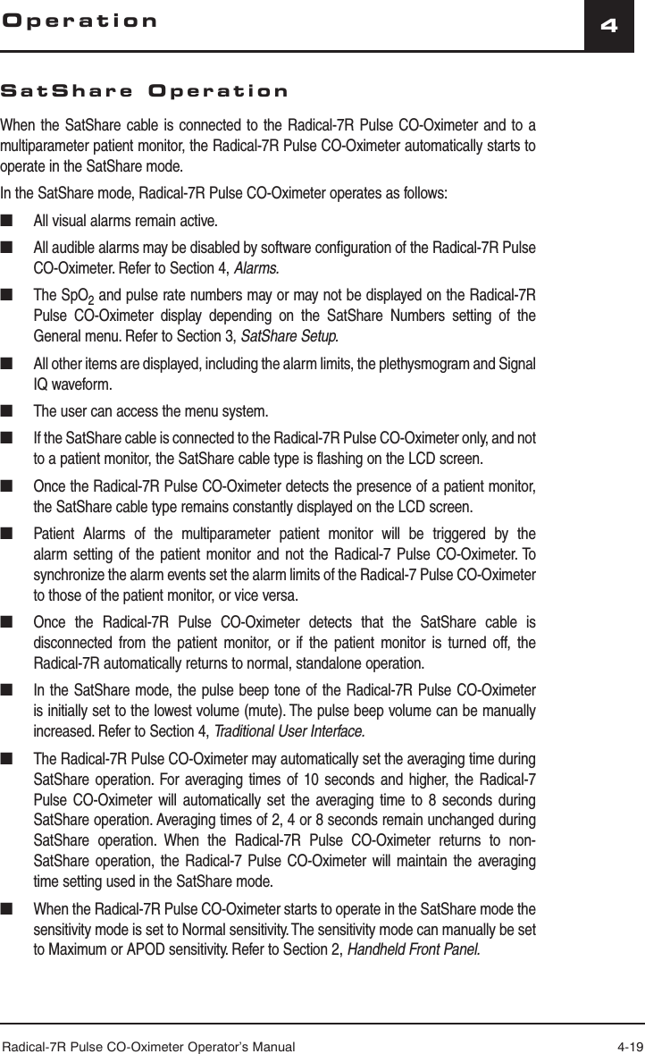 Radical-7R Pulse CO-Oximeter Operator’s Manual 4-194SatShare OperationWhen the SatShare cable is connected to the Radical-7R Pulse CO-Oximeter and to a multiparameter patient monitor, the Radical-7R Pulse CO-Oximeter automatically starts to operate in the SatShare mode.In the SatShare mode, Radical-7R Pulse CO-Oximeter operates as follows:■  All visual alarms remain active.■  All audible alarms may be disabled by software configuration of the Radical-7R Pulse CO-Oximeter. Refer to Section 4, Alarms.■ The SpO2 and pulse rate numbers may or may not be displayed on the Radical-7R Pulse CO-Oximeter display depending on the SatShare Numbers setting of the General menu. Refer to Section 3, SatShare Setup.■  All other items are displayed, including the alarm limits, the plethysmogram and Signal IQ waveform.■  The user can access the menu system.■  If the SatShare cable is connected to the Radical-7R Pulse CO-Oximeter only, and not to a patient monitor, the SatShare cable type is flashing on the LCD screen.■  Once the Radical-7R Pulse CO-Oximeter detects the presence of a patient monitor, the SatShare cable type remains constantly displayed on the LCD screen.■  Patient Alarms of the multiparameter patient monitor will be triggered by the alarm setting of the patient monitor and not the Radical-7 Pulse CO-Oximeter. To synchronize the alarm events set the alarm limits of the Radical-7 Pulse CO-Oximeter to those of the patient monitor, or vice versa.■  Once the Radical-7R Pulse CO-Oximeter detects that the SatShare cable is disconnected from the patient monitor, or if the patient monitor is turned off, the Radical-7R automatically returns to normal, standalone operation.■  In the SatShare mode, the pulse beep tone of the Radical-7R Pulse CO-Oximeter is initially set to the lowest volume (mute). The pulse beep volume can be manually increased. Refer to Section 4, Traditional User Interface.■  The Radical-7R Pulse CO-Oximeter may automatically set the averaging time during SatShare operation. For averaging times of 10 seconds and higher, the Radical-7 Pulse CO-Oximeter will automatically set the averaging time to 8 seconds during SatShare operation. Averaging times of 2, 4 or 8 seconds remain unchanged during SatShare operation. When the Radical-7R Pulse CO-Oximeter returns to non-SatShare operation, the Radical-7 Pulse CO-Oximeter will maintain the averaging time setting used in the SatShare mode.■  When the Radical-7R Pulse CO-Oximeter starts to operate in the SatShare mode the sensitivity mode is set to Normal sensitivity. The sensitivity mode can manually be set to Maximum or APOD sensitivity. Refer to Section 2, Handheld Front Panel.Operation