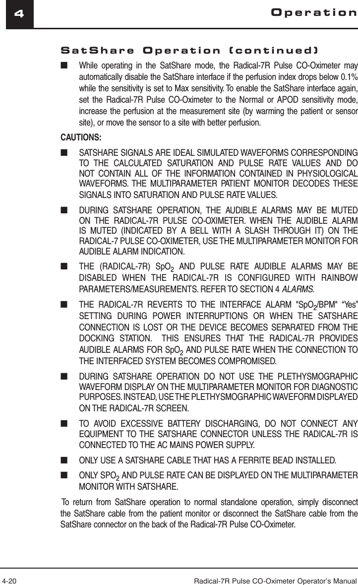 4-20 Radical-7R Pulse CO-Oximeter Operator’s Manual4SatShare Operation (continued)■  While operating in the SatShare mode, the Radical-7R Pulse CO-Oximeter may automatically disable the SatShare interface if the perfusion index drops below 0.1% while the sensitivity is set to Max sensitivity. To enable the SatShare interface again, set the Radical-7R Pulse CO-Oximeter to the Normal or APOD sensitivity mode, increase the perfusion at the measurement site (by warming the patient or sensor site), or move the sensor to a site with better perfusion.CAUTIONS:■  SATSHARE SIGNALS ARE IDEAL SIMULATED WAVEFORMS CORRESPONDING TO THE CALCULATED SATURATION AND PULSE RATE VALUES AND DO NOT CONTAIN ALL OF THE INFORMATION CONTAINED IN PHYSIOLOGICAL WAVEFORMS. THE MULTIPARAMETER PATIENT MONITOR DECODES THESE SIGNALS INTO SATURATION AND PULSE RATE VALUES.■  DURING SATSHARE OPERATION, THE AUDIBLE ALARMS MAY BE MUTED ON THE RADICAL-7R PULSE CO-OXIMETER. WHEN THE AUDIBLE ALARM IS MUTED (INDICATED BY A BELL WITH A SLASH THROUGH IT) ON THE RADICAL-7 PULSE CO-OXIMETER, USE THE MULTIPARAMETER MONITOR FOR AUDIBLE ALARM INDICATION.■  THE (RADICAL-7R) SpO2 AND PULSE RATE AUDIBLE ALARMS MAY BE DISABLED  WHEN THE RADICAL-7R IS CONFIGURED WITH RAINBOW PARAMETERS/MEASUREMENTS. REFER TO SECTION 4 ALARMS.■  THE RADICAL-7R REVERTS TO THE INTERFACE ALARM &quot;SpO2/BPM&quot; “Yes” SETTING DURING POWER INTERRUPTIONS OR WHEN THE SATSHARE CONNECTION IS LOST OR THE DEVICE BECOMES SEPARATED FROM THE DOCKING STATION.  THIS ENSURES THAT THE RADICAL-7R PROVIDES AUDIBLE ALARMS FOR SpO2 AND PULSE RATE WHEN THE CONNECTION TO THE INTERFACED SYSTEM BECOMES COMPROMISED.■  DURING SATSHARE OPERATION DO NOT USE THE PLETHYSMOGRAPHIC WAVEFORM DISPLAY ON THE MULTIPARAMETER MONITOR FOR DIAGNOSTIC PURPOSES. INSTEAD, USE THE PLETHYSMOGRAPHIC WAVEFORM DISPLAYED ON THE RADICAL-7R SCREEN.■  TO AVOID EXCESSIVE BATTERY DISCHARGING, DO NOT CONNECT ANY EQUIPMENT TO THE SATSHARE CONNECTOR UNLESS THE RADICAL-7R IS CONNECTED TO THE AC MAINS POWER SUPPLY.■  ONLY USE A SATSHARE CABLE THAT HAS A FERRITE BEAD INSTALLED.■ ONLY SPO2 AND PULSE RATE CAN BE DISPLAYED ON THE MULTIPARAMETER MONITOR WITH SATSHARE.To return from SatShare operation to normal standalone operation, simply disconnect the SatShare cable from the patient monitor or disconnect the SatShare cable from the SatShare connector on the back of the Radical-7R Pulse CO-Oximeter.Operation