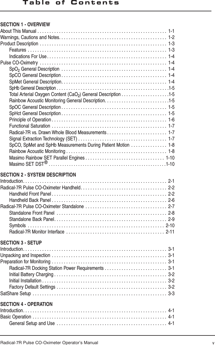 Radical-7R Pulse CO-Oximeter Operator’s ManualSECTION 1 - OVERVIEWAbout This Manual  . . . . . . . . . . . . . . . . . . . . . . . . . . . . . . . . . . . . . . . . . . . . . . . . . . . . . .  1-1Warnings, Cautions and Notes. . . . . . . . . . . . . . . . . . . . . . . . . . . . . . . . . . . . . . . . . . . . .  1-2Product Description  . . . . . . . . . . . . . . . . . . . . . . . . . . . . . . . . . . . . . . . . . . . . . . . . . . . . .  1-3Features  . . . . . . . . . . . . . . . . . . . . . . . . . . . . . . . . . . . . . . . . . . . . . . . . . . . . . . . . . .  1-3Indications For Use . . . . . . . . . . . . . . . . . . . . . . . . . . . . . . . . . . . . . . . . . . . . . . . . . .  1-4Pulse CO-Oximetry  . . . . . . . . . . . . . . . . . . . . . . . . . . . . . . . . . . . . . . . . . . . . . . . . . . . . .  1-4SpO2 General Description  . . . . . . . . . . . . . . . . . . . . . . . . . . . . . . . . . . . . . . . . . . . .  1-4SpCO General Description . . . . . . . . . . . . . . . . . . . . . . . . . . . . . . . . . . . . . . . . . . . .  1-4SpMet General Description. . . . . . . . . . . . . . . . . . . . . . . . . . . . . . . . . . . . . . . . . . . .  1-4SpHb General Description. . . . . . . . . . . . . . . . . . . . . . . . . . . . . . . . . . . . . . . . . . . . . . .1-5Total Arterial Oxygen Content (CaO2) General Description . . . . . . . . . . . . . . . . . . . .1-5Rainbow Acoustic Monitoring General Description. . . . . . . . . . . . . . . . . . . . . . . . . . .1-5 SpOC General Description . . . . . . . . . . . . . . . . . . . . . . . . . . . . . . . . . . . . . . . . . . . .  1-5SpHct General Description . . . . . . . . . . . . . . . . . . . . . . . . . . . . . . . . . . . . . . . . . . . .  1-5Principle of Operation . . . . . . . . . . . . . . . . . . . . . . . . . . . . . . . . . . . . . . . . . . . . . . . .  1-6Functional Saturation  . . . . . . . . . . . . . . . . . . . . . . . . . . . . . . . . . . . . . . . . . . . . . . . .  1-7Radical-7R vs. Drawn Whole Blood Measurements . . . . . . . . . . . . . . . . . . . . . . . . .  1-7Signal Extraction Technology (SET)  . . . . . . . . . . . . . . . . . . . . . . . . . . . . . . . . . . . . .  1-7SpCO, SpMet and SpHb Measurements During Patient Motion  . . . . . . . . . . . . . . .  1-8Rainbow Acoustic Monitoring . . . . . . . . . . . . . . . . . . . . . . . . . . . . . . . . . . . . . . . . . .  1-8Masimo Rainbow SET Parallel Engines . . . . . . . . . . . . . . . . . . . . . . . . . . . . . . . . .  1-10Masimo SET DST®  . . . . . . . . . . . . . . . . . . . . . . . . . . . . . . . . . . . . . . . . . . . . . . . . . . . .1-10SECTION 2 - SYSTEM DESCRIPTIONIntroduction. . . . . . . . . . . . . . . . . . . . . . . . . . . . . . . . . . . . . . . . . . . . . . . . . . . . . . . . . . . .  2-1Radical-7R Pulse CO-Oximeter Handheld . . . . . . . . . . . . . . . . . . . . . . . . . . . . . . . . . . . .  2-2Handheld Front Panel . . . . . . . . . . . . . . . . . . . . . . . . . . . . . . . . . . . . . . . . . . . . . . . .  2-2Handheld Back Panel  . . . . . . . . . . . . . . . . . . . . . . . . . . . . . . . . . . . . . . . . . . . . . . . .  2-6Radical-7R Pulse CO-Oximeter Standalone  . . . . . . . . . . . . . . . . . . . . . . . . . . . . . . . . . .  2-7Standalone Front Panel  . . . . . . . . . . . . . . . . . . . . . . . . . . . . . . . . . . . . . . . . . . . . . .  2-8Standalone Back Panel. . . . . . . . . . . . . . . . . . . . . . . . . . . . . . . . . . . . . . . . . . . . . . .  2-9Symbols  . . . . . . . . . . . . . . . . . . . . . . . . . . . . . . . . . . . . . . . . . . . . . . . . . . . . . . . . .  2-10Radical-7R Monitor Interface  . . . . . . . . . . . . . . . . . . . . . . . . . . . . . . . . . . . . . . . . .  2-11SECTION 3 - SETUPIntroduction. . . . . . . . . . . . . . . . . . . . . . . . . . . . . . . . . . . . . . . . . . . . . . . . . . . . . . . . . . . .  3-1Unpacking and Inspection  . . . . . . . . . . . . . . . . . . . . . . . . . . . . . . . . . . . . . . . . . . . . . . . .  3-1Preparation for Monitoring  . . . . . . . . . . . . . . . . . . . . . . . . . . . . . . . . . . . . . . . . . . . . . . . .  3-1Radical-7R Docking Station Power Requirements  . . . . . . . . . . . . . . . . . . . . . . . . . .  3-1Initial Battery Charging . . . . . . . . . . . . . . . . . . . . . . . . . . . . . . . . . . . . . . . . . . . . . . .  3-2Initial Installation . . . . . . . . . . . . . . . . . . . . . . . . . . . . . . . . . . . . . . . . . . . . . . . . . . . .  3-2Factory Default Settings  . . . . . . . . . . . . . . . . . . . . . . . . . . . . . . . . . . . . . . . . . . . . . .  3-2SatShare Setup  . . . . . . . . . . . . . . . . . . . . . . . . . . . . . . . . . . . . . . . . . . . . . . . . . . . . . . . . 3-3SECTION 4 - OPERATIONIntroduction. . . . . . . . . . . . . . . . . . . . . . . . . . . . . . . . . . . . . . . . . . . . . . . . . . . . . . . . . . . .  4-1Basic Operation  . . . . . . . . . . . . . . . . . . . . . . . . . . . . . . . . . . . . . . . . . . . . . . . . . . . . . . . . 4-1General Setup and Use  . . . . . . . . . . . . . . . . . . . . . . . . . . . . . . . . . . . . . . . . . . . . . .  4-1Table of Contentsv