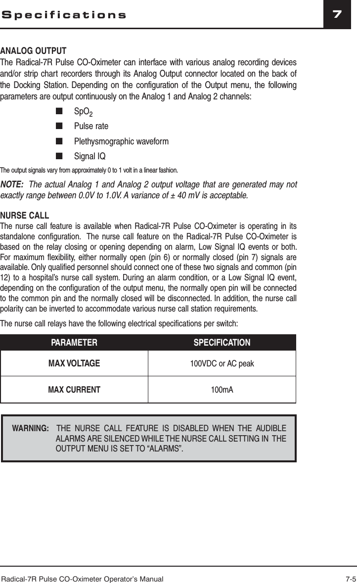 Radical-7R Pulse CO-Oximeter Operator’s Manual 7-57ANALOG OUTPUTThe Radical-7R Pulse CO-Oximeter can interface with various analog recording devices and/or strip chart recorders through its Analog Output connector located on the back of the Docking Station. Depending on the configuration of the Output menu, the following parameters are output continuously on the Analog 1 and Analog 2 channels:■ SpO2■ Pulse rate■ Plethysmographic waveform■  Signal IQ  The output signals vary from approximately 0 to 1 volt in a linear fashion.NOTE:  The actual Analog 1 and Analog 2 output voltage that are generated may not exactly range between 0.0V to 1.0V. A variance of ± 40 mV is acceptable. NURSE CALLThe nurse call feature is available when Radical-7R Pulse CO-Oximeter is operating in its standalone configuration.  The nurse call feature on the Radical-7R Pulse CO-Oximeter is based on the relay closing or opening depending on alarm, Low Signal IQ events or both. For maximum flexibility, either normally open (pin 6) or normally closed (pin 7) signals are available. Only qualified personnel should connect one of these two signals and common (pin 12) to a hospital’s nurse call system. During an alarm condition, or a Low Signal IQ event, depending on the configuration of the output menu, the normally open pin will be connected to the common pin and the normally closed will be disconnected. In addition, the nurse call polarity can be inverted to accommodate various nurse call station requirements.The nurse call relays have the following electrical specifications per switch:PARAMETER SPECIFICATIONMAX VOLTAGE 100VDC or AC peakMAX CURRENT 100mASpecificationsWARNING:  THE NURSE CALL FEATURE IS DISABLED WHEN THE AUDIBLE ALARMS ARE SILENCED WHILE THE NURSE CALL SETTING IN  THE OUTPUT MENU IS SET TO “ALARMS”.