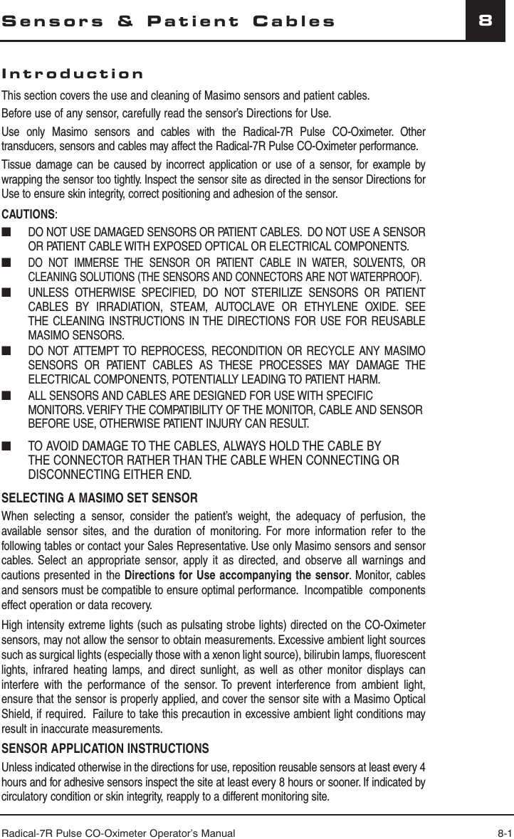 Radical-7R Pulse CO-Oximeter Operator’s Manual 8-18Sensors &amp; Patient CablesIntroductionThis section covers the use and cleaning of Masimo sensors and patient cables.  Before use of any sensor, carefully read the sensor’s Directions for Use.Use only Masimo sensors and cables with the Radical-7R Pulse CO-Oximeter. Other transducers, sensors and cables may affect the Radical-7R Pulse CO-Oximeter performance.Tissue damage can be caused by incorrect application or use of a sensor, for example by wrapping the sensor too tightly. Inspect the sensor site as directed in the sensor Directions for Use to ensure skin integrity, correct positioning and adhesion of the sensor.CAUTIONS:■  DO NOT USE DAMAGED SENSORS OR PATIENT CABLES.  DO NOT USE A SENSOR OR PATIENT CABLE WITH EXPOSED OPTICAL OR ELECTRICAL COMPONENTS. ■ DO NOT IMMERSE THE SENSOR OR PATIENT CABLE IN WATER, SOLVENTS, OR CLEANING SOLUTIONS (THE SENSORS AND CONNECTORS ARE NOT WATERPROOF).■  UNLESS OTHERWISE SPECIFIED, DO NOT STERILIZE SENSORS OR PATIENT CABLES BY IRRADIATION, STEAM, AUTOCLAVE OR ETHYLENE OXIDE. SEE THE CLEANING INSTRUCTIONS IN THE DIRECTIONS FOR USE FOR REUSABLE MASIMO SENSORS.■  DO NOT ATTEMPT TO REPROCESS, RECONDITION OR RECYCLE ANY MASIMO SENSORS OR PATIENT CABLES AS THESE PROCESSES MAY DAMAGE THE ELECTRICAL COMPONENTS, POTENTIALLY LEADING TO PATIENT HARM.■  ALL SENSORS AND CABLES ARE DESIGNED FOR USE WITH SPECIFIC MONITORS. VERIFY THE COMPATIBILITY OF THE MONITOR, CABLE AND SENSOR BEFORE USE, OTHERWISE PATIENT INJURY CAN RESULT.■   TO AVOID DAMAGE TO THE CABLES, ALWAYS HOLD THE CABLE BY THE CONNECTOR RATHER THAN THE CABLE WHEN CONNECTING OR DISCONNECTING EITHER END.  SELECTING A MASIMO SET SENSORWhen selecting a sensor, consider the patient’s weight, the adequacy of perfusion, the available sensor sites, and the duration of monitoring. For more information refer to the following tables or contact your Sales Representative. Use only Masimo sensors and sensor cables. Select an appropriate sensor, apply it as directed, and observe all warnings and cautions presented in the Directions for Use accompanying the sensor. Monitor, cables and sensors must be compatible to ensure optimal performance.  Incompatible  components effect operation or data recovery.High intensity extreme lights (such as pulsating strobe lights) directed on the CO-Oximeter sensors, may not allow the sensor to obtain measurements. Excessive ambient light sources such as surgical lights (especially those with a xenon light source), bilirubin lamps, fluorescent lights, infrared heating lamps, and direct sunlight, as well as other monitor displays can interfere with the performance of the sensor. To prevent interference from ambient light, ensure that the sensor is properly applied, and cover the sensor site with a Masimo Optical Shield, if required.  Failure to take this precaution in excessive ambient light conditions may result in inaccurate measurements.SENSOR APPLICATION INSTRUCTIONSUnless indicated otherwise in the directions for use, reposition reusable sensors at least every 4 hours and for adhesive sensors inspect the site at least every 8 hours or sooner. If indicated by circulatory condition or skin integrity, reapply to a different monitoring site.