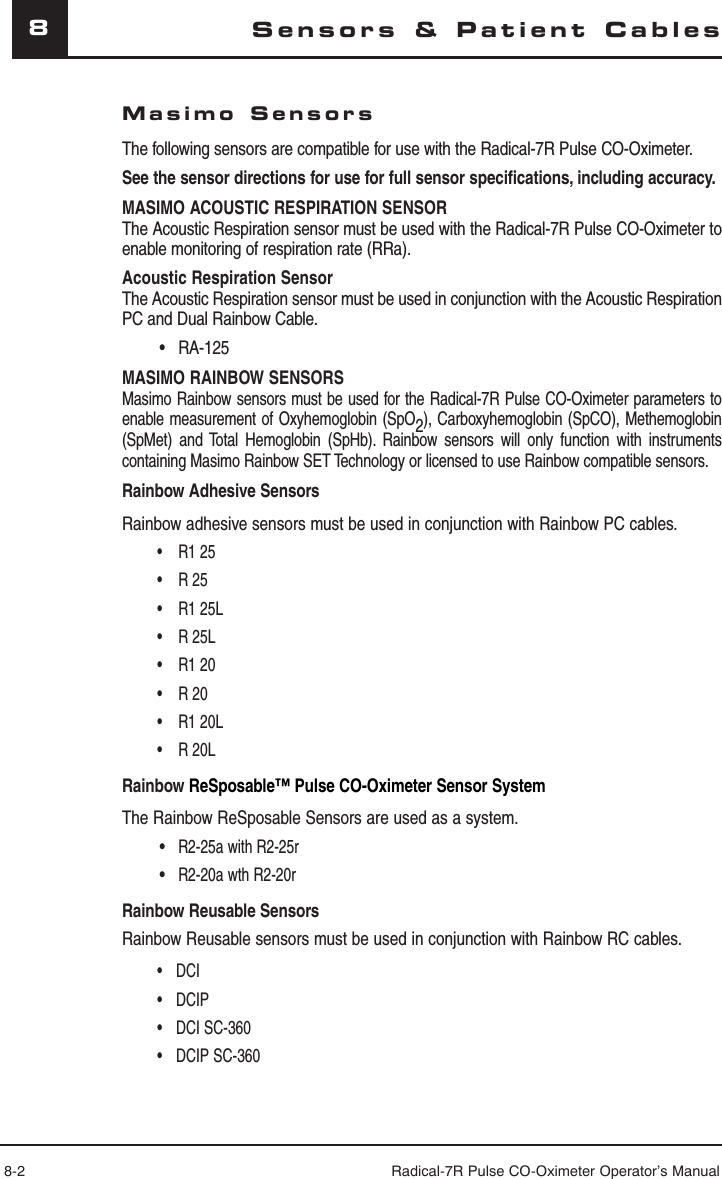 8-2 Radical-7R Pulse CO-Oximeter Operator’s Manual8Sensors &amp; Patient CablesMasimo SensorsThe following sensors are compatible for use with the Radical-7R Pulse CO-Oximeter. See the sensor directions for use for full sensor specifications, including accuracy.MASIMO ACOUSTIC RESPIRATION SENSORThe Acoustic Respiration sensor must be used with the Radical-7R Pulse CO-Oximeter to enable monitoring of respiration rate (RRa).Acoustic Respiration Sensor The Acoustic Respiration sensor must be used in conjunction with the Acoustic Respiration PC and Dual Rainbow Cable. • RA-125MASIMO RAINBOW SENSORSMasimo Rainbow sensors must be used for the Radical-7R Pulse CO-Oximeter parameters to enable measurement of Oxyhemoglobin (SpO2), Carboxyhemoglobin (SpCO), Methemoglobin (SpMet) and Total Hemoglobin (SpHb). Rainbow sensors will only function with instruments containing Masimo Rainbow SET Technology or licensed to use Rainbow compatible sensors.Rainbow Adhesive SensorsRainbow adhesive sensors must be used in conjunction with Rainbow PC cables.R1 25• R 25• R1 25L• R 25L• R1 20• R 20• R1 20L• R 20L• Rainbow ReSposable™ Pulse CO-Oximeter Sensor SystemThe Rainbow ReSposable Sensors are used as a system. • R2-25a with R2-25r • R2-20a wth R2-20rRainbow Reusable SensorsRainbow Reusable sensors must be used in conjunction with Rainbow RC cables.DCI• DCIP• DCI SC-360• DCIP SC-360• 