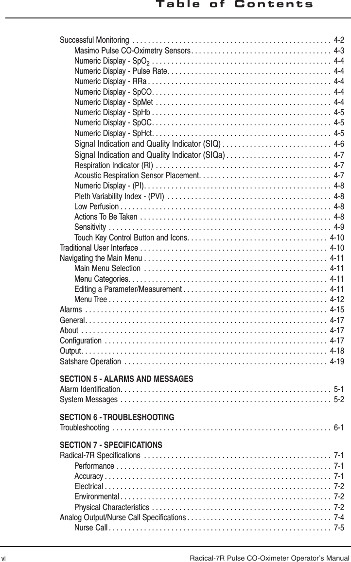 Radical-7R Pulse CO-Oximeter Operator’s ManualSuccessful Monitoring  . . . . . . . . . . . . . . . . . . . . . . . . . . . . . . . . . . . . . . . . . . . . . . . . . . .  4-2Masimo Pulse CO-Oximetry Sensors . . . . . . . . . . . . . . . . . . . . . . . . . . . . . . . . . . . .  4-3Numeric Display - SpO2  . . . . . . . . . . . . . . . . . . . . . . . . . . . . . . . . . . . . . . . . . . . . . .  4-4Numeric Display - Pulse Rate. . . . . . . . . . . . . . . . . . . . . . . . . . . . . . . . . . . . . . . . . .  4-4Numeric Display - RRa . . . . . . . . . . . . . . . . . . . . . . . . . . . . . . . . . . . . . . . . . . . . . . .  4-4Numeric Display - SpCO. . . . . . . . . . . . . . . . . . . . . . . . . . . . . . . . . . . . . . . . . . . . . .  4-4Numeric Display - SpMet  . . . . . . . . . . . . . . . . . . . . . . . . . . . . . . . . . . . . . . . . . . . . .  4-4Numeric Display - SpHb . . . . . . . . . . . . . . . . . . . . . . . . . . . . . . . . . . . . . . . . . . . . . .  4-5Numeric Display - SpOC. . . . . . . . . . . . . . . . . . . . . . . . . . . . . . . . . . . . . . . . . . . . . .  4-5Numeric Display - SpHct. . . . . . . . . . . . . . . . . . . . . . . . . . . . . . . . . . . . . . . . . . . . . .  4-5Signal Indication and Quality Indicator (SIQ) . . . . . . . . . . . . . . . . . . . . . . . . . . . .  4-6Signal Indication and Quality Indicator (SIQa) . . . . . . . . . . . . . . . . . . . . . . . . . . .  4-7Respiration Indicator (RI)  . . . . . . . . . . . . . . . . . . . . . . . . . . . . . . . . . . . . . . . . . . . . .  4-7Acoustic Respiration Sensor Placement. . . . . . . . . . . . . . . . . . . . . . . . . . . . . . . . . .  4-7Numeric Display - (PI). . . . . . . . . . . . . . . . . . . . . . . . . . . . . . . . . . . . . . . . . . . . . . . .  4-8Pleth Variability Index - (PVI)  . . . . . . . . . . . . . . . . . . . . . . . . . . . . . . . . . . . . . . . . . .  4-8Low Perfusion . . . . . . . . . . . . . . . . . . . . . . . . . . . . . . . . . . . . . . . . . . . . . . . . . . . . . .  4-8Actions To Be Taken  . . . . . . . . . . . . . . . . . . . . . . . . . . . . . . . . . . . . . . . . . . . . . . . . .  4-8Sensitivity  . . . . . . . . . . . . . . . . . . . . . . . . . . . . . . . . . . . . . . . . . . . . . . . . . . . . . . . . .  4-9Touch Key Control Button and Icons. . . . . . . . . . . . . . . . . . . . . . . . . . . . . . . . . . . .  4-10Traditional User Interface  . . . . . . . . . . . . . . . . . . . . . . . . . . . . . . . . . . . . . . . . . . . . . . . .  4-10Navigating the Main Menu  . . . . . . . . . . . . . . . . . . . . . . . . . . . . . . . . . . . . . . . . . . . . . . .  4-11Main Menu Selection  . . . . . . . . . . . . . . . . . . . . . . . . . . . . . . . . . . . . . . . . . . . . . . .  4-11Menu Categories. . . . . . . . . . . . . . . . . . . . . . . . . . . . . . . . . . . . . . . . . . . . . . . . . . .  4-11Editing a Parameter/Measurement . . . . . . . . . . . . . . . . . . . . . . . . . . . . . . . . . . . . .  4-11Menu Tree . . . . . . . . . . . . . . . . . . . . . . . . . . . . . . . . . . . . . . . . . . . . . . . . . . . . . . . .  4-12Alarms  . . . . . . . . . . . . . . . . . . . . . . . . . . . . . . . . . . . . . . . . . . . . . . . . . . . . . . . . . . . . . .  4-15General. . . . . . . . . . . . . . . . . . . . . . . . . . . . . . . . . . . . . . . . . . . . . . . . . . . . . . . . . . . . . .  4-17About  . . . . . . . . . . . . . . . . . . . . . . . . . . . . . . . . . . . . . . . . . . . . . . . . . . . . . . . . . . . . . . .  4-17Configuration  . . . . . . . . . . . . . . . . . . . . . . . . . . . . . . . . . . . . . . . . . . . . . . . . . . . . . . . . . 4-17Output. . . . . . . . . . . . . . . . . . . . . . . . . . . . . . . . . . . . . . . . . . . . . . . . . . . . . . . . . . . . . . .  4-18Satshare Operation  . . . . . . . . . . . . . . . . . . . . . . . . . . . . . . . . . . . . . . . . . . . . . . . . . . . .  4-19SECTION 5 - ALARMS AND MESSAGESAlarm Identification. . . . . . . . . . . . . . . . . . . . . . . . . . . . . . . . . . . . . . . . . . . . . . . . . . . . . . 5-1System Messages  . . . . . . . . . . . . . . . . . . . . . . . . . . . . . . . . . . . . . . . . . . . . . . . . . . . . . .  5-2SECTION 6 - TROUBLESHOOTINGTroubleshooting  . . . . . . . . . . . . . . . . . . . . . . . . . . . . . . . . . . . . . . . . . . . . . . . . . . . . . . . . 6-1SECTION 7 - SPECIFICATIONSRadical-7R Specifications  . . . . . . . . . . . . . . . . . . . . . . . . . . . . . . . . . . . . . . . . . . . . . . . .  7-1Performance  . . . . . . . . . . . . . . . . . . . . . . . . . . . . . . . . . . . . . . . . . . . . . . . . . . . . . . .  7-1Accuracy . . . . . . . . . . . . . . . . . . . . . . . . . . . . . . . . . . . . . . . . . . . . . . . . . . . . . . . . . .  7-1Electrical . . . . . . . . . . . . . . . . . . . . . . . . . . . . . . . . . . . . . . . . . . . . . . . . . . . . . . . . . .  7-2Environmental . . . . . . . . . . . . . . . . . . . . . . . . . . . . . . . . . . . . . . . . . . . . . . . . . . . . . .  7-2Physical Characteristics  . . . . . . . . . . . . . . . . . . . . . . . . . . . . . . . . . . . . . . . . . . . . . .  7-2Analog Output/Nurse Call Specifications . . . . . . . . . . . . . . . . . . . . . . . . . . . . . . . . . . . . .  7-4Nurse Call . . . . . . . . . . . . . . . . . . . . . . . . . . . . . . . . . . . . . . . . . . . . . . . . . . . . . . . . .  7-5Table of Contentsvi