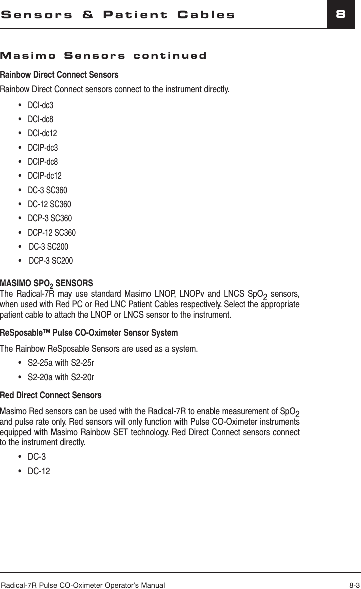 Radical-7R Pulse CO-Oximeter Operator’s Manual 8-38Sensors &amp; Patient CablesMasimo Sensors continuedRainbow Direct Connect SensorsRainbow Direct Connect sensors connect to the instrument directly. • DCI-dc3 • DCI-dc8 • DCI-dc12 • DCIP-dc3 • DCIP-dc8 • DCIP-dc12 • DC-3 SC360 • DC-12 SC360 • DCP-3 SC360 • DCP-12 SC360• DC-3 SC200• DCP-3 SC200MASIMO SPO2 SENSORSThe Radical-7R may use standard Masimo LNOP, LNOPv and LNCS SpO2 sensors, when used with Red PC or Red LNC Patient Cables respectively. Select the appropriate patient cable to attach the LNOP or LNCS sensor to the instrument. ReSposable™ Pulse CO-Oximeter Sensor SystemThe Rainbow ReSposable Sensors are used as a system.  •  S2-25a with S2-25r  •  S2-20a with S2-20rRed Direct Connect SensorsMasimo Red sensors can be used with the Radical-7R to enable measurement of SpO2 and pulse rate only. Red sensors will only function with Pulse CO-Oximeter instruments equipped with Masimo Rainbow SET technology. Red Direct Connect sensors connect to the instrument directly. • DC-3 • DC-12