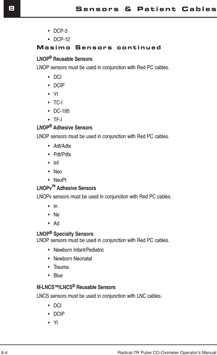 8-4 Radical-7R Pulse CO-Oximeter Operator’s Manual8Sensors &amp; Patient Cables • DCP-3 • DCP-12Masimo Sensors continuedLNOP® Reusable Sensors LNOP sensors must be used in conjunction with Red PC cables. • DCI • DCIP • YI • TC-I • DC-195 • TF-ILNOP® Adhesive SensorsLNOP sensors must be used in conjunction with Red PC cables. • Adt/Adtx • Pdt/Pdtx • Inf • Neo • NeoPtLNOPvTM Adhesive Sensors LNOPv sensors must be used in conjunction with Red PC cables. • In • Ne • AdLNOP® Specialty Sensors LNOP sensors must be used in conjunction with Red PC cables. • Newborn Infant/Pediatric • Newborn Neonatal • Trauma • BlueM-LNCS™/LNCS® Reusable Sensors LNCS sensors must be used in conjunction with LNC cables. • DCI • DCIP • YI