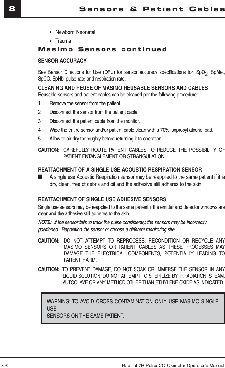 8-6 Radical-7R Pulse CO-Oximeter Operator’s Manual8Sensors &amp; Patient Cables • Newborn Neonatal • TraumaMasimo Sensors continuedSENSOR ACCURACYSee Sensor Directions for Use (DFU) for sensor accuracy specifications for: SpO2, SpMet, SpCO, SpHb, pulse rate and respiration rate.CLEANING AND REUSE OF MASIMO REUSABLE SENSORS AND CABLESReusable sensors and patient cables can be cleaned per the following procedure:1.  Remove the sensor from the patient.2.  Disconnect the sensor from the patient cable.3.  Disconnect the patient cable from the monitor.4.  Wipe the entire sensor and/or patient cable clean with a 70% isopropyl alcohol pad.5.  Allow to air dry thoroughly before returning it to operation.CAUTION:   CAREFULLY ROUTE PATIENT CABLES TO REDUCE THE POSSIBILITY OF PATIENT ENTANGLEMENT OR STRANGULATION.REATTACHMENT OF A SINGLE USE ACOUSTIC RESPIRATION SENSOR ■  A single use Acoustic Respiration sensor may be reapplied to the same patient if it is dry, clean, free of debris and oil and the adhesive still adheres to the skin.REATTACHMENT OF SINGLE USE ADHESIVE SENSORSSingle use sensors may be reapplied to the same patient if the emitter and detector windows are clear and the adhesive still adheres to the skin.NOTE:  If the sensor fails to track the pulse consistently, the sensors may be incorrectly positioned.  Reposition the sensor or choose a different monitoring site.CAUTION:   DO NOT ATTEMPT TO REPROCESS, RECONDITION OR RECYCLE ANY MASIMO SENSORS OR PATIENT CABLES AS THESE PROCESSES MAY DAMAGE THE ELECTRICAL COMPONENTS, POTENTIALLY LEADING TO PATIENT HARM.CAUTION: TO PREVENT DAMAGE, DO NOT SOAK OR IMMERSE THE SENSOR IN ANY LIQUID SOLUTION. DO NOT ATTEMPT TO STERILIZE BY IRRADIATION, STEAM, AUTOCLAVE OR ANY METHOD OTHER THAN ETHYLENE OXIDE AS INDICATED.WARNING: TO AVOID CROSS CONTAMINATION ONLY USE MASIMO SINGLE USE SENSORS ON THE SAME PATIENT.