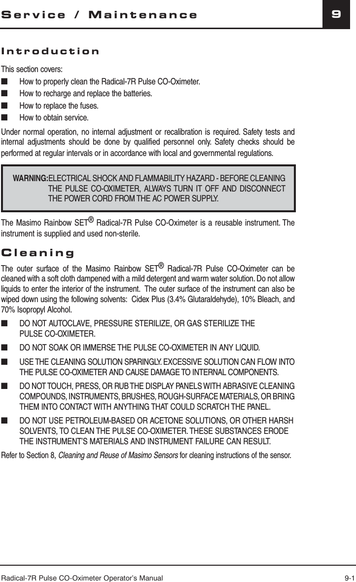 Radical-7R Pulse CO-Oximeter Operator’s Manual 9-19Service / MaintenanceIntroductionThis section covers: ■  How to properly clean the Radical-7R Pulse CO-Oximeter.■  How to recharge and replace the batteries.■  How to replace the fuses.■  How to obtain service.Under normal operation, no internal adjustment or recalibration is required. Safety tests and internal adjustments should be done by qualified personnel only. Safety checks should be performed at regular intervals or in accordance with local and governmental regulations.WARNING:ELECTRICAL SHOCK AND FLAMMABILITY HAZARD - BEFORE CLEANING THE PULSE CO-OXIMETER, ALWAYS TURN IT OFF AND DISCONNECT THE POWER CORD FROM THE AC POWER SUPPLY.The Masimo Rainbow SET® Radical-7R Pulse CO-Oximeter is a reusable instrument. The instrument is supplied and used non-sterile.CleaningThe outer surface of the Masimo Rainbow SET® Radical-7R Pulse CO-Oximeter can be cleaned with a soft cloth dampened with a mild detergent and warm water solution. Do not allow liquids to enter the interior of the instrument.  The outer surface of the instrument can also be wiped down using the following solvents:  Cidex Plus (3.4% Glutaraldehyde), 10% Bleach, and 70% Isopropyl Alcohol.■  DO NOT AUTOCLAVE, PRESSURE STERILIZE, OR GAS STERILIZE THE  PULSE CO-OXIMETER.■  DO NOT SOAK OR IMMERSE THE PULSE CO-OXIMETER IN ANY LIQUID.■  USE THE CLEANING SOLUTION SPARINGLY. EXCESSIVE SOLUTION CAN FLOW INTO THE PULSE CO-OXIMETER AND CAUSE DAMAGE TO INTERNAL COMPONENTS.■ DO NOT TOUCH, PRESS, OR RUB THE DISPLAY PANELS WITH ABRASIVE CLEANING COMPOUNDS, INSTRUMENTS, BRUSHES, ROUGH-SURFACE MATERIALS, OR BRING THEM INTO CONTACT WITH ANYTHING THAT COULD SCRATCH THE PANEL.■  DO NOT USE PETROLEUM-BASED OR ACETONE SOLUTIONS, OR OTHER HARSH SOLVENTS, TO CLEAN THE PULSE CO-OXIMETER. THESE SUBSTANCES ERODE THE INSTRUMENT’S MATERIALS AND INSTRUMENT FAILURE CAN RESULT.Refer to Section 8, Cleaning and Reuse of Masimo Sensors for cleaning instructions of the sensor.