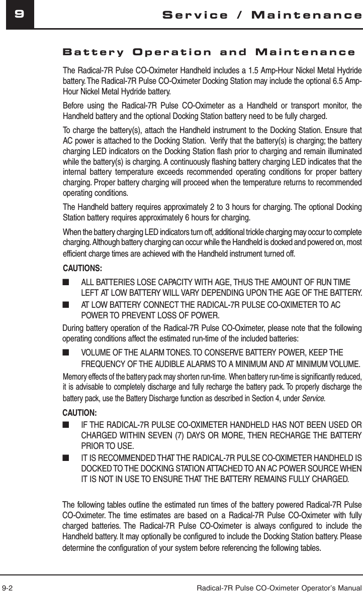 9-2 Radical-7R Pulse CO-Oximeter Operator’s Manual9Battery Operation and MaintenanceThe Radical-7R Pulse CO-Oximeter Handheld includes a 1.5 Amp-Hour Nickel Metal Hydride battery. The Radical-7R Pulse CO-Oximeter Docking Station may include the optional 6.5 Amp-Hour Nickel Metal Hydride battery.Before using the Radical-7R Pulse CO-Oximeter as a Handheld or transport monitor, the Handheld battery and the optional Docking Station battery need to be fully charged.To charge the battery(s), attach the Handheld instrument to the Docking Station. Ensure that AC power is attached to the Docking Station.  Verify that the battery(s) is charging; the battery charging LED indicators on the Docking Station flash prior to charging and remain illuminated while the battery(s) is charging. A continuously flashing battery charging LED indicates that the internal battery temperature exceeds recommended operating conditions for proper battery charging. Proper battery charging will proceed when the temperature returns to recommended operating conditions. The Handheld battery requires approximately 2 to 3 hours for charging. The optional Docking Station battery requires approximately 6 hours for charging.When the battery charging LED indicators turn off, additional trickle charging may occur to complete charging. Although battery charging can occur while the Handheld is docked and powered on, most efficient charge times are achieved with the Handheld instrument turned off.CAUTIONS:■  ALL BATTERIES LOSE CAPACITY WITH AGE, THUS THE AMOUNT OF RUN TIME LEFT AT LOW BATTERY WILL VARY DEPENDING UPON THE AGE OF THE BATTERY.■  AT LOW BATTERY CONNECT THE RADICAL-7R PULSE CO-OXIMETER TO AC POWER TO PREVENT LOSS OF POWER.During battery operation of the Radical-7R Pulse CO-Oximeter, please note that the following operating conditions affect the estimated run-time of the included batteries:■ VOLUME OF THE ALARM TONES. TO CONSERVE BATTERY POWER, KEEP THE FREQUENCY OF THE AUDIBLE ALARMS TO A MINIMUM AND AT MINIMUM VOLUME.Memory effects of the battery pack may shorten run-time.  When battery run-time is significantly reduced, it is advisable to completely discharge and fully recharge the battery pack. To properly discharge the battery pack, use the Battery Discharge function as described in Section 4, under Service.CAUTION:■  IF THE RADICAL-7R PULSE CO-OXIMETER HANDHELD HAS NOT BEEN USED OR CHARGED WITHIN SEVEN (7) DAYS OR MORE, THEN RECHARGE THE BATTERY PRIOR TO USE.■  IT IS RECOMMENDED THAT THE RADICAL-7R PULSE CO-OXIMETER HANDHELD IS DOCKED TO THE DOCKING STATION ATTACHED TO AN AC POWER SOURCE WHEN IT IS NOT IN USE TO ENSURE THAT THE BATTERY REMAINS FULLY CHARGED.The following tables outline the estimated run times of the battery powered Radical-7R Pulse CO-Oximeter. The time estimates are based on a Radical-7R Pulse CO-Oximeter with fully charged batteries. The Radical-7R Pulse CO-Oximeter is always configured to include the Handheld battery. It may optionally be configured to include the Docking Station battery. Please determine the configuration of your system before referencing the following tables.Service / Maintenance