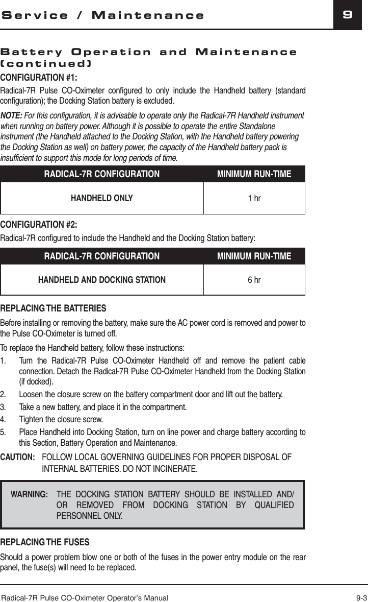 Radical-7R Pulse CO-Oximeter Operator’s Manual 9-39CONFIGURATION #1:Radical-7R Pulse CO-Oximeter configured to only include the Handheld battery (standard configuration); the Docking Station battery is excluded.NOTE: For this configuration, it is advisable to operate only the Radical-7R Handheld instrument when running on battery power. Although it is possible to operate the entire Standalone instrument (the Handheld attached to the Docking Station, with the Handheld battery powering the Docking Station as well) on battery power, the capacity of the Handheld battery pack is insufficient to support this mode for long periods of time. RADICAL-7R CONFIGURATION MINIMUM RUN-TIMEHANDHELD ONLY 1 hrCONFIGURATION #2:Radical-7R configured to include the Handheld and the Docking Station battery:RADICAL-7R CONFIGURATION MINIMUM RUN-TIMEHANDHELD AND DOCKING STATION 6 hrREPLACING THE  BATTERIESBefore installing or removing the battery, make sure the AC power cord is removed and power to the Pulse CO-Oximeter is turned off.To replace the Handheld battery, follow these instructions:1. Turn the Radical-7R Pulse CO-Oximeter Handheld off and remove the patient cable connection. Detach the Radical-7R Pulse CO-Oximeter Handheld from the Docking Station (if docked).2.  Loosen the closure screw on the battery compartment door and lift out the battery.3.  Take a new battery, and place it in the compartment. 4.  Tighten the closure screw.5.  Place Handheld into Docking Station, turn on line power and charge battery according to this Section, Battery Operation and Maintenance.CAUTION:   FOLLOW LOCAL GOVERNING GUIDELINES FOR PROPER DISPOSAL OF INTERNAL BATTERIES. DO NOT INCINERATE.WARNING:  THE DOCKING STATION BATTERY SHOULD BE INSTALLED AND/OR  REMOVED  FROM  DOCKING  STATION  BY  QUALIFIED                     PERSONNEL ONLY.REPLACING THE  FUSESShould a power problem blow one or both of the fuses in the power entry module on the rear panel, the fuse(s) will need to be replaced.Service / MaintenanceBattery Operation and Maintenance (continued)