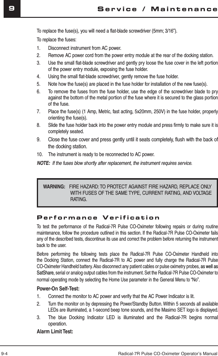 9-4 Radical-7R Pulse CO-Oximeter Operator’s Manual9Service / MaintenanceTo replace the fuse(s), you will need a flat-blade screwdriver (5mm; 3/16”).To replace the fuses:1.  Disconnect instrument from AC power.2.  Remove AC power cord from the power entry module at the rear of the docking station.3.  Use the small flat-blade screwdriver and gently pry loose the fuse cover in the left portion of the power entry module, exposing the fuse holder.4.  Using the small flat-blade screwdriver, gently remove the fuse holder.5.  Note how the fuse(s) are placed in the fuse holder for installation of the new fuse(s).6.  To remove the fuses from the fuse holder, use the edge of the screwdriver blade to pry against the bottom of the metal portion of the fuse where it is secured to the glass portion of the fuse.7.  Place the fuse(s) (1 Amp, Metric, fast acting, 5x20mm, 250V) in the fuse holder, properly orienting the fuse(s).8.  Slide the fuse holder back into the power entry module and press firmly to make sure it is completely seated.9.  Close the fuse cover and press gently until it seats completely, flush with the back of the docking station.10.  The instrument is ready to be reconnected to AC power.NOTE:  If the fuses blow shortly after replacement, the instrument requires service. WARNING:   FIRE HAZARD: TO PROTECT AGAINST FIRE HAZARD, REPLACE ONLY WITH FUSES OF THE SAME TYPE, CURRENT RATING, AND VOLTAGE RATING.Performance VerificationTo test the performance of the Radical-7R Pulse CO-Oximeter following repairs or during routine maintenance, follow the procedure outlined in this section. If the Radical-7R Pulse CO-Oximeter fails any of the described tests, discontinue its use and correct the problem before returning the instrument back to the user.Before performing the following tests place the Radical-7R Pulse CO-Oximeter Handheld into the Docking Station, connect the Radical-7R to AC power and fully charge the Radical-7R Pulse CO-Oximeter Handheld battery. Also disconnect any patient cables or pulse oximetry probes, as well as SatShare, serial or analog output cables from the instrument. Set the Radical-7R Pulse CO-Oximeter to normal operating mode by selecting the Home Use parameter in the General Menu to “No”.Power-On Self-Test:1.  Connect the monitor to AC power and verify that the AC Power Indicator is lit.2. Turn the monitor on by depressing the Power/Standby Button. Within 5 seconds all available LEDs are illuminated, a 1-second beep tone sounds, and the Masimo SET logo is displayed. 3.  The blue Docking Indicator LED is illuminated and the Radical-7R begins normal operation. Alarm Limit Test: 